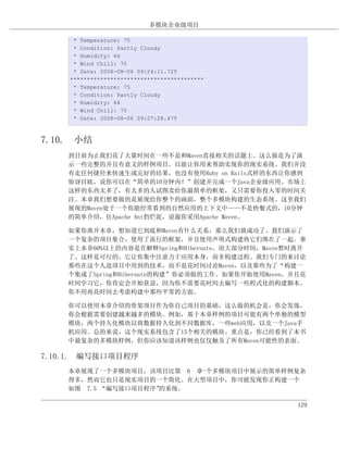 多模块企业级项目

     * Temperature: 75
     * Condition: Partly Cloudy
     * Humidity: 64
     * Wind Chill: 75
     * Date: 2008-08-06 09:24:11.725
    ****************************************
     * Temperature: 75
     * Condition: Partly Cloudy
     * Humidity: 64
     * Wind Chill: 75
     * Date: 2008-08-06 09:27:28.475



7.10. 小结
    到目前为止我们花了大量时间在一些不是和Maven直接相关的话题上。这么做是为了演
    示一些完整的并且有意义的样例项目，以能让你用来帮助实现你的现实系统。我们并没
    有走任何捷径来快速生成完好的结果，也没有使用Ruby on Rails式样的东西让你感到
    惊讶目眩，说你可以在“简单的10分钟内！”创建并完成一个Java企业级应用。市场上
    这样的东西太多了，有太多的人试图卖给你最简单的框架，又只需要你投入零的时间关
    注。本章我们想要做的是展现给你整个的画面，整个多模块构建的生态系统。这里我们
    展现的Maven处于一个你能经常看到的自然应用的上下文中——不是快餐式的，10分钟
    的简单介绍，往Apache Ant扔烂泥，说服你采用Apache Maven。

    如果你离开本章，想知道它到底和Maven有什么关系，那么我们就成功了。我们演示了
    一个复杂的项目集合，使用了流行的框架，并且使用声明式构建将它们绑在了一起。事
    实上本章60%以上的内容是在解释Spring和Hibernate，而大部分时间，Maven暂时离开
    了。这样是可行的。它让你集中注意力于应用本身，而非构建过程。我们专门的来讨论
    那些在这个人造项目中用到的技术，而不是花时间讨论Maven，以及那些为了“构建一
    个集成了Spring和Hibernate的构建”你必须做的工作。如果你开始使用Maven，并且花
    时间学习它，你肯定会开始获益，因为你不需要花时间去编写一些程式化的构建脚本。
    你不用再花时间去考虑构建中那些平常的方面。

    你可以使用本章介绍的骨架项目作为你自己项目的基础，这么做的机会是，你会发现，
    你会根据需要创建越来越多的模块。例如，基于本章样例的项目可能有两个单独的模型
    模块，两个持久化模块以将数据持久化到不同数据库，一些web应用，以及一个Java手
    机应用。总的来说，这个现实系统包含了15个相关的模块。重点是，你已经看到了本书
    中最复杂的多模块样例，但你应该知道该样例也仅仅触及了所有Maven可能性的表面。

7.10.1. 编写接口项目程序
    本章展现了一个多模块项目，该项目比第 6 章一个多模块项目中展示的简单样例复杂
    得多，然而它也只是现实项目的一个简化。在大型项目中，你可能发现你正构建一个
    如图 7.5 “编写接口项目程序”的系统。

                                                   129
 