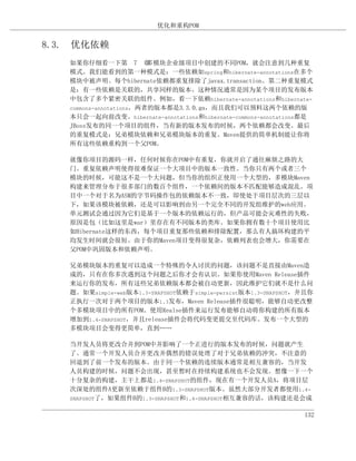 优化和重构POM


8.3. 优化依赖
   如果你仔细看一下第 7 章         多模块企业级项目中创建的不同POM，就会注意到几种重复
   模式。我们能看到的第一种模式是：一些依赖如spring和hibernate-annotations在多个
   模块中被声明。每个hibernate依赖都重复排除了javax.transaction。第二种重复模式
   是：有一些依赖是关联的，共享同样的版本。这种情况通常是因为某个项目的发布版本
   中包含了多个紧密关联的组件。例如，看一下依赖hibernate-annotations和hibernate-
   commons-annotations，两者的版本都是3.3.0.ga，而且我们可以预料这两个依赖的版
   本只会一起向前改变。hibernate-annotations和hibernate-commons-annotations都是
   JBoss发布的同一个项目的组件，当有新的版本发布的时候，两个依赖都会改变。最后
   的重复模式是：兄弟模块依赖和兄弟模块版本的重复。Maven提供的简单机制能让你将
   所有这些依赖重构到一个父POM。

   就像你项目的源码一样，任何时候你在POM中有重复，你就开启了通往麻烦之路的大
   门。重复依赖声明使得很难保证一个大项目中的版本一致性。当你只有两个或者三个
   模块的时候，可能这不是一个大问题，但当你的组织正使用一个大型的，多模块Maven
   构建来管理分布于很多部门的数百个组件，一个依赖间的版本不匹配能够造成混乱。项
   目中一个对于名为ASM的字节码操作包的依赖版本不一致，即使处于项目层次的三层以
   下，如果该模块被依赖，还是可以影响到由另一个完全不同的开发组维护的web应用。
   单元测试会通过因为它们是基于一个版本的依赖运行的，但产品可能会灾难性的失败，
   原因是包（比如这里是war）里存在有不同版本的类库。如果你拥有数十个项目使用比
   如Hibernate这样的东西，每个项目重复那些依赖和排除配置，那么有人搞坏构建的平
   均发生时间就会很短。由于你的Maven项目变得很复杂，依赖列表也会增大，你需要在
   父POM中巩固版本和依赖声明。

   兄弟模块版本的重复可以造成一个特殊的令人讨厌的问题，该问题不是直接由Maven造
   成的，只有在你多次遇到这个问题之后你才会有认识。如果你使用Maven Release插件
   来运行你的发布，所有这些兄弟依赖版本都会被自动更新，因此维护它们就不是什么问
   题。如果simple-web版本1.3-SNAPSHOT依赖于simple-persist版本1.3-SNAPSHOT，并且你
   正执行一次对于两个项目的版本1.3发布，Maven Release插件很聪明，能够自动更改整
   个多模块项目中的所有POM。使用Realse插件来运行发布能够自动将你构建的所有版本
   增加到1.4-SNAPSHOT，并且release插件会将代码变更提交至代码库。发布一个大型的
   多模块项目会变得更简单，直到……

   当开发人员将更改合并到POM中并影响了一个正进行的版本发布的时候，问题就产生
   了。通常一个开发人员合并更改并偶然的错误处理了对于兄弟依赖的冲突，不注意的
   回退到了前一个发布的版本。由于同一个依赖的连续版本通常是相互兼容的，当开发
   人员构建的时候，问题不会出现，甚至暂时在持续构建系统也不会发现。想像一下一个
   十分复杂的构建，主干上都是1.4-SNAPSHOT的组件，现在有一个开发人员A，将项目层
   次深处的组件A更新至依赖于组件B的1.3-SNAPSHOT版本。虽然大部分开发者都使用1.4-
   SNAPSHOT了，如果组件B的1.3-SNAPSHOT和1.4-SNAPSHOT相互兼容的话，该构建还是会成


                                                               132
 