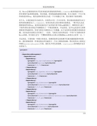 优化和重构POM

功。Maven会继续使用从开发者本地仓库获取的组件B的1.3-SNAPSHOT版本构建该项目。
所有事情开起来都很流畅，项目构建，持续集成构建都没问题，有人可能有一个关于组
件B的诡异的bug，我们也暂时将其认为是一个小问题记下来，然后继续下面的事情。

有个人，让我们称其为马虎先生，在组件A中有一个合并冲突，然后错误的将组件A对于
组件B的依赖设为了1.3-SNAPSHOT，而项目的其它部分继续向前推进。一堆开发人员试
图修复组件B的bug，诡异的是他们在产品环境中看不到bug被修复了。偶然间有人看了
下组件A然后意识到这个依赖指向了一个错误的版本。幸运的是，这个bug还没有大到要
消耗很多钱或时间，但是马虎先生感到自己十分愚蠢，由于这次的兄弟依赖关系混乱问
题，人们也没以前那么信任他了。（还好，马虎先生意识到这是一个用户行为错误而非
Maven的错，但可能它会写一个糟糕的博客去无休止的抱怨Maven来使自己好受一点。）

幸运的是，只要你做一些微小的更改，依赖重复和兄弟依赖不匹配问题就能简单的预
防。我们要做的第一件事是找出所有被用于一个以上模块的依赖，然后将其向上移到父
POM的dependencyManagement片段。我们先不管兄弟依赖。simple-parent的POM现在包含
内容如下：
<project>
  ...
  <dependencyManagement>
    <dependencies>
      <dependency>
        <groupId>org.springframework</groupId>
        <artifactId>spring</artifactId>
        <version>2.0.7</version>
      </dependency>
      <dependency>
        <groupId>org.apache.velocity</groupId>
        <artifactId>velocity</artifactId>
        <version>1.5</version>
      </dependency>
      <dependency>
        <groupId>org.hibernate</groupId>
        <artifactId>hibernate-annotations</artifactId>
        <version>3.3.0.ga</version>
      </dependency>
      <dependency>
        <groupId>org.hibernate</groupId>
        <artifactId>hibernate-commons-annotations</artifactId>
        <version>3.3.0.ga</version>
      </dependency>
      <dependency>
        <groupId>org.hibernate</groupId>
        <artifactId>hibernate</artifactId>
        <version>3.2.5.ga</version>


                                                                 133
 