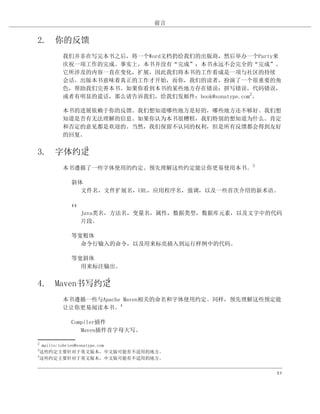 前言


2. 你的反馈
     我们并非在写完本书之后，将一个Word文档扔给我们的出版商，然后举办一个Party来
     庆祝一项工作的完成。事实上，本书并没有“完成”；本书永远不会完全的“完成”。
     它所涉及的内容一直在变化，扩展，因此我们将本书的工作看成是一项与社区的持续
     会话。出版本书意味着真正的工作才开始，而你，我们的读者，扮演了一个很重要的角
     色，帮助我们完善本书。如果你看到本书的某些地方存在错误：拼写错误，代码错误，
     或者有明显的谎话，那么请告诉我们，给我们发邮件：book@sonatype.com2。

     本书的进展依赖于你的反馈。我们想知道哪些地方是好的，哪些地方还不够好。我们想
     知道是否有无法理解的信息。如果你认为本书很糟糕，我们特别的想知道为什么。肯定
     和否定的意见都是欢迎的。当然，我们保留不认同的权利，但是所有反馈都会得到友好
     的回复。

       3
3. 字体约定
     本书遵循了一些字体使用的约定。预先理解这些约定能让你更易使用本书。3

        斜体
          文件名，文件扩展名，URL，应用程序名，强调，以及一些首次介绍的新术语。

        ##
             Java类名，方法名，变量名，属性，数据类型，数据库元素，以及文字中的代码
             片段。

        等宽粗体
          命令行输入的命令，以及用来标亮插入到运行样例中的代码。

        等宽斜体
          用来标注输出。

            4
4. Maven书写约定
     本书遵循一些与Apache Maven相关的命名和字体使用约定。同样，预先理解这些预定能
     让让你更易阅读本书。4

        Compiler插件
           Maven插件首字母大写。

2
   mailto:tobrien@sonatype.com
3
  这些约定主要针对于英文版本，中文版可能有不适用的地方。
4
  这些约定主要针对于英文版本，中文版可能有不适用的地方。


                                                xv
 