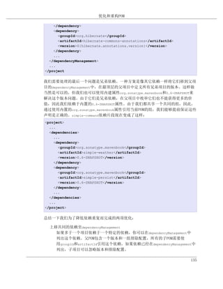 优化和重构POM

    </dependency>
    <dependency>
      <groupId>org.hibernate</groupId>
      <artifactId>hibernate-commons-annotations</artifactId>
      <version>${hibernate.annotations.version}</version>
    </dependency>
    ...
  </dependencyManagement>
  ...
</project


我们需要处理的最后一个问题是兄弟依赖。一种方案是像其它依赖一样将它们移到父项
目的dependencyManagement中，在最顶层的父项目中定义所有兄弟项目的版本。这样做
当然是可以的，但我们也可以使用内建属性org.sonatype.mavenbook和0.6-SNAPSHOT来
解决这个版本问题。由于它们是兄弟依赖，在父项目中枚举它们也不能获得更多的价
值，因此我们依赖于内置的0.6-SNAPSHOT属性。由于我们都共享一个共同的组，因此，
通过使用内置的org.sonatype.mavenbook属性引用当前POM的组，我们能够提前保证这些
声明是正确的。simple-command依赖片段现在变成了这样：
<project>
  ...
  <dependencies>
    ...
    <dependency>
      <groupId>org.sonatype.mavenbook</groupId>
      <artifactId>simple-weather</artifactId>
      <version>0.6-SNAPSHOT</version>
    </dependency>
    <dependency>
      <groupId>org.sonatype.mavenbook</groupId>
      <artifactId>simple-persist</artifactId>
      <version>0.6-SNAPSHOT</version>
    </dependency>
    ...
  </dependencies>
  ...
</project>


总结一下我们为了降低依赖重复而完成的两项优化：

  上移共同的依赖至dependencyManagement
    如果多于一个项目依赖于一个特定的依赖，你可以在dependencyManagement中
    列出这个依赖。父POM包含一个版本和一组排除配置，所有的子POM需要使
    用groupId和artifactId引用这个依赖。如果依赖已经在dependencyManagement中
    列出，子项目可以忽略版本和排除配置。

                                                               135
 
