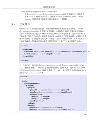 优化和重构POM

     为兄弟项目使用内置的项目version和groupId
       使用{project.version}和org.sonatype.mavenbook来引用兄弟项目。兄弟项目
       基本上一直共享同样的groupId，也基本上一直共享同样的发布版本。使用0.6-
       SNAPSHOT可以帮你避免前面提到的兄弟版本不一致问题。


8.4. 优化插件
   如果我们看一下不同的插件配置，就能看到HSQLDB依赖在很多地方有重复。不幸的
   是，dependencyManagement不适用于插件依赖，但我们仍然可以使用属性来巩固版本。
   大部分复杂的Maven多模块项目倾向于在顶层POM中定义所有的版本。这个顶层POM就成
   了影响整个项目的更改焦点。将版本号看成是Java类中的字符串字面量，如果你经常重
   复一个字面量，你可能会将它定义为一个变量，当它需要变化的时候，你就只需要在一
   个地方更改它。将HSQLDB的版本集中到顶层的POM中，就产生了如下的属性元素。

   <project>
     ...
     <properties>
       <hibernate.annotations.version>3.3.0.ga</hibernate.annotations.version>
       <hsqldb.version>1.8.0.7</hsqldb.version>
     </properties>
     ...
   </project>


   下一件我们要注意的事情是hibernate3-maven-plugin配置在simple-webapp和simple-
   command模块中重复了。我们可以在顶层POM中管理这个插件配置，就像我们在顶层POM
   中使用dependencyManagement片段管理依赖一样。为此，我们要使用元素顶层POM build
   元素下的pluginManagement元素。

   <project>
     ...
     <build>
       <pluginManagement>
         <plugins>
           <plugin>
             <groupId>org.apache.maven.plugins</groupId>
             <artifactId>maven-compiler-plugin</artifactId>
             <configuration>
               <source>1.5</source>
               <target>1.5</target>
             </configuration>
           </plugin>
           <plugin>
             <groupId>org.codehaus.mojo</groupId>
             <artifactId>hibernate3-maven-plugin</artifactId>


                                                                       136
 