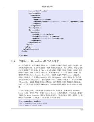 优化和重构POM

               <version>2.1</version>
               <configuration>
                 <components>
                   <component>
                     <name>hbm2ddl</name>
                     <implementation>annotationconfiguration</implementation>
                   </component>
                 </components>
               </configuration>
               <dependencies>
                 <dependency>
                   <groupId>hsqldb</groupId>
                   <artifactId>hsqldb</artifactId>
                   <version>${hsqldb.version}</version>
                 </dependency>
               </dependencies>
            </plugin>
          </plugins>
        </pluginManagement>
      </build>
      ...
    </project>



8.5. 使用Maven Dependency插件进行优化
    在大型的项目中，随着依赖数目的增加，一些额外的依赖会悄悄进入项目的POM中。而
    当依赖改变的时候，你又常常会留下一些不再被使用的依赖，而又有时候，你会忘记显
    示声明你需要的类库依赖。由于Maven 2.x会在编译范围引入传递性依赖，你的项目可
    能编译没问题，但在产品阶段不能运行。考虑这种情况，当一个项目使用一些被广泛
    使用的类库如Jakarta Commons Beanutils。你没有显式的声明对Beanutils的依赖，
    你的项目依赖于一个项目如Hibernate，而后者有对Beanutils的传递性依赖。你的项
    目可能编译成功并很好的运行，但当你将Hibernate升级到一个新版本，而它不再依赖
    于Beantuils，你就会遇到编译和运行错误了，这种情况直到项目不能编译才能显现。
    同时，由于你没有显式的列出依赖的版本，Maven不能帮你解析可能出现的版本冲突问
    题。

    一个好的经验方法是，总是为你代码引用的类显式声明依赖。如果你要引入Commons
    Beanutils类，你应该声明一个对于Commons Beanutils的直接依赖。幸运的是，通过字
    节码分析，Maven Dependency插件能够帮助你发现对于依赖的直接引用。使用我们之前
    优化过的新的POM，让我们看一下是否会有错误突然出现。
    $ mvn dependency:analyze
    [INFO] Scanning for projects...
    [INFO] Reactor build order:


                                                                         137
 