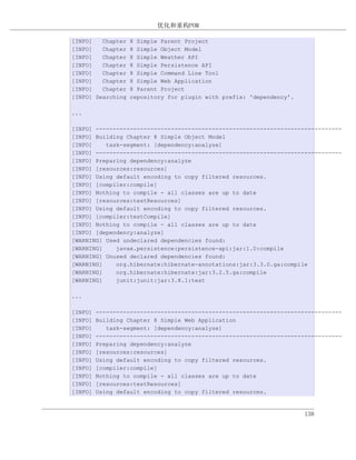 优化和重构POM

[INFO]   Chapter   8 Simple Parent Project
[INFO]   Chapter   8 Simple Object Model
[INFO]   Chapter   8 Simple Weather API
[INFO]   Chapter   8 Simple Persistence API
[INFO]   Chapter   8 Simple Command Line Tool
[INFO]   Chapter   8 Simple Web Application
[INFO]   Chapter   8 Parent Project
[INFO] Searching   repository for plugin with prefix: 'dependency'.

...

[INFO] ------------------------------------------------------------------------
[INFO] Building Chapter 8 Simple Object Model
[INFO]    task-segment: [dependency:analyze]
[INFO] ------------------------------------------------------------------------
[INFO] Preparing dependency:analyze
[INFO] [resources:resources]
[INFO] Using default encoding to copy filtered resources.
[INFO] [compiler:compile]
[INFO] Nothing to compile - all classes are up to date
[INFO] [resources:testResources]
[INFO] Using default encoding to copy filtered resources.
[INFO] [compiler:testCompile]
[INFO] Nothing to compile - all classes are up to date
[INFO] [dependency:analyze]
[WARNING] Used undeclared dependencies found:
[WARNING]    javax.persistence:persistence-api:jar:1.0:compile
[WARNING] Unused declared dependencies found:
[WARNING]    org.hibernate:hibernate-annotations:jar:3.3.0.ga:compile
[WARNING]    org.hibernate:hibernate:jar:3.2.5.ga:compile
[WARNING]    junit:junit:jar:3.8.1:test

...

[INFO]   ------------------------------------------------------------------------
[INFO]   Building Chapter 8 Simple Web Application
[INFO]      task-segment: [dependency:analyze]
[INFO]   ------------------------------------------------------------------------
[INFO]   Preparing dependency:analyze
[INFO]   [resources:resources]
[INFO]   Using default encoding to copy filtered resources.
[INFO]   [compiler:compile]
[INFO]   Nothing to compile - all classes are up to date
[INFO]   [resources:testResources]
[INFO]   Using default encoding to copy filtered resources.


                                                                      138
 