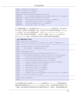 优化和重构POM

[INFO] [compiler:testCompile]
[INFO] No sources to compile
[INFO] [dependency:analyze]
[WARNING] Used undeclared dependencies found:
[WARNING]    org.sonatype.mavenbook.ch08:simple-model:jar:1.0:compile
[WARNING] Unused declared dependencies found:
[WARNING]    org.apache.velocity:velocity:jar:1.5:compile
[WARNING]    javax.servlet:jstl:jar:1.1.2:compile
[WARNING]    taglibs:standard:jar:1.1.2:compile
[WARNING]    junit:junit:jar:3.8.1:test


在上面截取的输出中，我们能看到运行dependency:analyze目标的结果。该目标分析
这个项目，查看是否有直接依赖，或者一些引用了但不是直接声明的依赖。在simple-
model项目中，dependency插件指出有一个对于javax.persistence:persistence-
api的“使用了但为未声明的依赖”。为了进一步调查，到simple-model目录下运
行dependency:tree目标，该目标会列出项目中所有的直接和传递性依赖。
$ mvn dependency:tree
[INFO] Scanning for projects...
[INFO] Searching repository for plugin with prefix: 'dependency'.
[INFO] ------------------------------------------------------------------------
[INFO] Building Chapter 8 Simple Object Model
[INFO]    task-segment: [dependency:tree]
[INFO] ------------------------------------------------------------------------
[INFO] [dependency:tree]
[INFO] org.sonatype.mavenbook.ch08:simple-model:jar:1.0
[INFO] +- org.hibernate:hibernate-annotations:jar:3.3.0.ga:compile
[INFO] | - javax.persistence:persistence-api:jar:1.0:compile
[INFO] +- org.hibernate:hibernate:jar:3.2.5.ga:compile
[INFO] | +- net.sf.ehcache:ehcache:jar:1.2.3:compile
[INFO] | +- commons-logging:commons-logging:jar:1.0.4:compile
[INFO] | +- asm:asm-attrs:jar:1.5.3:compile
[INFO] | +- dom4j:dom4j:jar:1.6.1:compile
[INFO] | +- antlr:antlr:jar:2.7.6:compile
[INFO] | +- cglib:cglib:jar:2.1_3:compile
[INFO] | +- asm:asm:jar:1.5.3:compile
[INFO] | - commons-collections:commons-collections:jar:2.1.1:compile
[INFO] - junit:junit:jar:3.8.1:test
[INFO] ------------------------------------------------------------------------
[INFO] BUILD SUCCESSFUL
[INFO] ------------------------------------------------------------------------


从上面的输出我们可以看到persistence-api依赖来自于hibernate。对该模块源码的
粗略扫描会展现很多的javax.persistence的import语句，这让我们确信直接引用了这
个依赖。简单的修复手段是添加对这个依赖的直接引用。该例中，我们将依赖版本放

                                                                    139
 