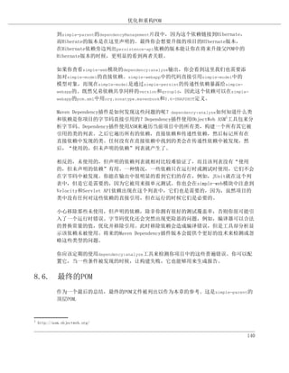 优化和重构POM

             到simple-parent的dependencyManagement片段中，因为这个依赖链接到Hibernate，
             而Hiberate的版本是在这里声明的。最终你会想要升级的项目的HIbernate版本，
             在Hibernate依赖旁边列出persistence-api依赖的版本能让你在将来升级父POM中的
             Hibernate版本的时候，更明显的看到两者关联。

             如果你查看simple-web模块的dependency:analyze输出，你会看到这里我们也需要添
             加对simple-model的直接依赖。simple-webapp中的代码直接引用simple-model中的
             模型对象，而现在simple-model是通过simple-persist的传递性依赖暴露给simple-
             webapp的。既然兄弟依赖共享同样的version和groupId，因此这个依赖可以在simple-
             webapp的pom.xml中用org.sonatype.mavenbook和0.6-SNAPSHOT定义。


             Maven Dependency插件是如何发现这些问题的呢？dependency:analyze如何知道什么类
             和依赖是你项目的字节码直接引用的？Dependency插件使用ObjectWeb ASM1工具包来分
             析字节码。Dependency插件使用ASM来遍历当前项目中的所有类，构建一个所有其它被
             引用的类的列表。之后它遍历所有的依赖，直接依赖和传递性依赖，然后标记所有在
             直接依赖中发现的类。任何没有在直接依赖中找到的类会在传递性依赖中被发现，然
             后，“使用的，但未声明的依赖”列表就产生了。

             相反的，未使用的，但声明的依赖列表就相对比较难验证了，而且该列表没有“使用
             的，但未声明的依赖”有用。一种情况，一些依赖只在运行时或测试时使用，它们不会
             在字节码中被发现。你能在输出中很明显的看到它们的存在，例如，JUnit就在这个列
             表中，但是它是需要的，因为它被用来做单元测试。你也会在simple-web模块中注意到
             Velocity和Servlet API依赖出现在这个列表中，它们也是需要的，因为，虽然项目的
             类中没有任何对这些依赖的直接引用，但在运行的时候它们是必要的。

             小心移除那些未使用，但声明的依赖，除非你拥有很好的测试覆盖率，否则你很可能引
             入了一个运行时错误。字节码优化还会突然出现更险恶的问题，例如，编译器可以合法
             的替换常量的值，优化并移除引用。此时移除依赖会造成编译错误，但是工具却分析显
             示该依赖未被使用。将来的Maven Dependency插件版本会提供个更好的技术来检测或忽
             略这些类型的问题。

             你应该定期的使用dependency:analyze工具来检测你项目中的这些普遍错误。你可以配
             置它，当一些条件被发现的时候，让构建失败，它也能够用来生成报告。


8.6. 最终的POM
             作为一个最后的总结，最终的POM文件被列出以作为本章的参考。这是simple-parent的
             顶层POM.



1
    http://asm.objectweb.org/


                                                                          140
 