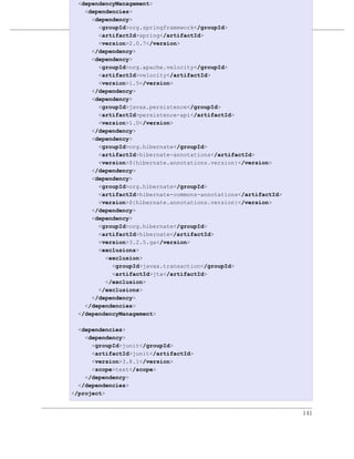 <dependencyManagement>
   <dependencies>
     <dependency>
                         优化和重构POM
       <groupId>org.springframework</groupId>
       <artifactId>spring</artifactId>
例 8.1. simple-parent 的最终 POM
       <version>2.0.7</version>
     </dependency>
     <dependency>
       <groupId>org.apache.velocity</groupId>
       <artifactId>velocity</artifactId>
       <version>1.5</version>
     </dependency>
     <dependency>
       <groupId>javax.persistence</groupId>
       <artifactId>persistence-api</artifactId>
       <version>1.0</version>
     </dependency>
     <dependency>
       <groupId>org.hibernate</groupId>
       <artifactId>hibernate-annotations</artifactId>
       <version>${hibernate.annotations.version}</version>
     </dependency>
     <dependency>
       <groupId>org.hibernate</groupId>
       <artifactId>hibernate-commons-annotations</artifactId>
       <version>${hibernate.annotations.version}</version>
     </dependency>
     <dependency>
       <groupId>org.hibernate</groupId>
       <artifactId>hibernate</artifactId>
       <version>3.2.5.ga</version>
       <exclusions>
         <exclusion>
           <groupId>javax.transaction</groupId>
           <artifactId>jta</artifactId>
         </exclusion>
       </exclusions>
     </dependency>
   </dependencies>
 </dependencyManagement>

  <dependencies>
    <dependency>
      <groupId>junit</groupId>
      <artifactId>junit</artifactId>
      <version>3.8.1</version>
      <scope>test</scope>
    </dependency>
  </dependencies>
</project>


                                                                141
 