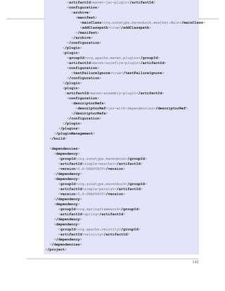 <artifactId>maven-jar-plugin</artifactId>
          <configuration>
            <archive>
              <manifest> 优化和重构POM
                <mainClass>org.sonatype.mavenbook.weather.Main</mainClass>
例 8.2. simple-command 的最终 POM
                <addClasspath>true</addClasspath>
              </manifest>
            </archive>
          </configuration>
       </plugin>
       <plugin>
          <groupId>org.apache.maven.plugins</groupId>
          <artifactId>maven-surefire-plugin</artifactId>
          <configuration>
            <testFailureIgnore>true</testFailureIgnore>
          </configuration>
       </plugin>
       <plugin>
        <artifactId>maven-assembly-plugin</artifactId>
          <configuration>
            <descriptorRefs>
              <descriptorRef>jar-with-dependencies</descriptorRef>
            </descriptorRefs>
          </configuration>
       </plugin>
     </plugins>
   </pluginManagement>
 </build>

  <dependencies>
    <dependency>
      <groupId>org.sonatype.mavenbook</groupId>
      <artifactId>simple-weather</artifactId>
      <version>0.6-SNAPSHOT</version>
    </dependency>
    <dependency>
      <groupId>org.sonatype.mavenbook</groupId>
      <artifactId>simple-persist</artifactId>
      <version>0.6-SNAPSHOT</version>
    </dependency>
    <dependency>
      <groupId>org.springframework</groupId>
      <artifactId>spring</artifactId>
    </dependency>
    <dependency>
      <groupId>org.apache.velocity</groupId>
      <artifactId>velocity</artifactId>
    </dependency>
  </dependencies>
</project>


                                                                    143
 