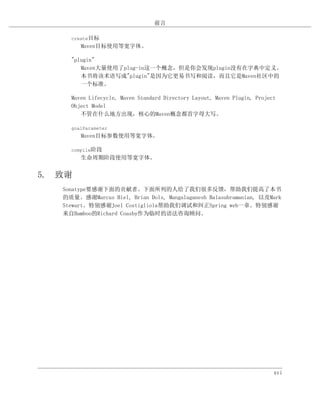 前言

     create目标
        Maven目标使用等宽字体。

     "plugin"
        Maven大量使用了plug-in这一个概念，但是你会发现plugin没有在字典中定义。
        本书将该术语写成"plugin"是因为它更易书写和阅读，而且它是Maven社区中的
        一个标准。

     Maven Lifecycle, Maven Standard Directory Layout, Maven Plugin, Project
     Object Model
        不管在什么地方出现，核心的Maven概念都首字母大写。

     goalParameter
        Maven目标参数使用等宽字体。

     compile阶段
        生命周期阶段使用等宽字体。


5. 致谢
   Sonatype要感谢下面的贡献者。下面所列的人给了我们很多反馈，帮助我们提高了本书
   的质量。感谢Marcus Biel, Brian Dols, Mangalaganesh Balasubramanian, 以及Mark
   Stewart。特别感谢Joel Costigliola帮助我们调试和纠正Spring web一章。特别感谢
   来自Bamboo的Richard Coasby作为临时的语法咨询顾问。




                                                                           xvi
 