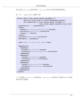 优化和重构POM

接下来是simple-model项目的POM。simple-model包含了所有应用的模型对象。


例 8.3. simple-model 的最终 POM

<project xmlns="http://maven.apache.org/POM/4.0.0"
         xmlns:xsi="http://www.w3.org/2001/XMLSchema-instance"
         xsi:schemaLocation="http://maven.apache.org/POM/4.0.0
                             http://maven.apache.org/maven-v4_0_0.xsd">
  <modelVersion>4.0.0</modelVersion>
  <parent>
    <groupId>org.sonatype.mavenbook.ch08</groupId>
    <artifactId>simple-parent</artifactId>
    <version>1.0</version>
  </parent>
  <artifactId>simple-model</artifactId>
  <packaging>jar</packaging>

  <name>Chapter 8 Simple Object Model</name>

  <dependencies>
    <dependency>
      <groupId>org.hibernate</groupId>
      <artifactId>hibernate-annotations</artifactId>
    </dependency>
    <dependency>
      <groupId>org.hibernate</groupId>
      <artifactId>hibernate</artifactId>
    </dependency>
    <dependency>
      <groupId>javax.persistence</groupId>
      <artifactId>persistence-api</artifactId>
    </dependency>
  </dependencies>
</project>



下一个POM是simple-persist项目的POM。simple-persist项目包含了使用Hibernate实现
的所有持久化逻辑。




                                                                    144
 