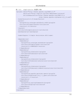 优化和重构POM

例 8.4. simple-persist 的最终 POM
<project xmlns="http://maven.apache.org/POM/4.0.0"
         xmlns:xsi="http://www.w3.org/2001/XMLSchema-instance"
         xsi:schemaLocation="http://maven.apache.org/POM/4.0.0
                             http://maven.apache.org/maven-v4_0_0.xsd">
  <modelVersion>4.0.0</modelVersion>
  <parent>
    <groupId>org.sonatype.mavenbook.ch08</groupId>
    <artifactId>simple-parent</artifactId>
    <version>1.0</version>
  </parent>
  <artifactId>simple-persist</artifactId>
  <packaging>jar</packaging>

  <name>Chapter 8 Simple Persistence API</name>

  <dependencies>
    <dependency>
      <groupId>org.sonatype.mavenbook</groupId>
      <artifactId>simple-model</artifactId>
      <version>0.6-SNAPSHOT</version>
    </dependency>
    <dependency>
      <groupId>org.hibernate</groupId>
      <artifactId>hibernate</artifactId>
    </dependency>
    <dependency>
      <groupId>org.hibernate</groupId>
      <artifactId>hibernate-annotations</artifactId>
    </dependency>
    <dependency>
      <groupId>org.hibernate</groupId>
      <artifactId>hibernate-commons-annotations</artifactId>
    </dependency>
    <dependency>
      <groupId>org.apache.geronimo.specs</groupId>
      <artifactId>geronimo-jta_1.1_spec</artifactId>
      <version>1.1</version>
    </dependency>
    <dependency>
      <groupId>org.springframework</groupId>
      <artifactId>spring</artifactId>
    </dependency>
  </dependencies>
</project>


                                                                    145
 