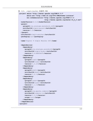 优化和重构POM

例 8.5. simple-weather 的最终 POM
<project xmlns="http://maven.apache.org/POM/4.0.0"
         xmlns:xsi="http://www.w3.org/2001/XMLSchema-instance"
         xsi:schemaLocation="http://maven.apache.org/POM/4.0.0
                             http://maven.apache.org/maven-v4_0_0.xsd">
  <modelVersion>4.0.0</modelVersion>
  <parent>
    <groupId>org.sonatype.mavenbook.ch08</groupId>
    <artifactId>simple-parent</artifactId>
    <version>1.0</version>
  </parent>
  <artifactId>simple-weather</artifactId>
  <packaging>jar</packaging>

  <name>Chapter 8 Simple Weather API</name>

  <dependencies>
    <dependency>
      <groupId>org.sonatype.mavenbook</groupId>
      <artifactId>simple-model</artifactId>
      <version>0.6-SNAPSHOT</version>
    </dependency>
    <dependency>
      <groupId>log4j</groupId>
      <artifactId>log4j</artifactId>
      <version>1.2.14</version>
    </dependency>
    <dependency>
      <groupId>dom4j</groupId>
      <artifactId>dom4j</artifactId>
      <version>1.6.1</version>
    </dependency>
    <dependency>
      <groupId>jaxen</groupId>
      <artifactId>jaxen</artifactId>
      <version>1.1.1</version>
    </dependency>
    <dependency>
      <groupId>org.apache.commons</groupId>
      <artifactId>commons-io</artifactId>
      <version>1.3.2</version>
      <scope>test</scope>
    </dependency>
  </dependencies>
</project>


                                                                    147
 