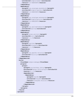 <artifactId>simple-model</artifactId>
      <version>0.6-SNAPSHOT</version>
    </dependency>
    <dependency>          优化和重构POM
      <groupId>org.sonatype.mavenbook</groupId>
例 8.6. simple-webapp 的最终 POM
      <artifactId>simple-weather</artifactId>
      <version>0.6-SNAPSHOT</version>
    </dependency>
    <dependency>
      <groupId>org.sonatype.mavenbook</groupId>
      <artifactId>simple-persist</artifactId>
      <version>0.6-SNAPSHOT</version>
    </dependency>
    <dependency>
      <groupId>org.springframework</groupId>
      <artifactId>spring</artifactId>
    </dependency>
    <dependency>
      <groupId>javax.servlet</groupId>
      <artifactId>jstl</artifactId>
      <version>1.1.2</version>
    </dependency>
    <dependency>
      <groupId>taglibs</groupId>
      <artifactId>standard</artifactId>
      <version>1.1.2</version>
    </dependency>
    <dependency>
      <groupId>org.apache.velocity</groupId>
      <artifactId>velocity</artifactId>
    </dependency>
  </dependencies>
  <build>
    <finalName>simple-webapp</finalName>
    <plugins>
      <plugin>
        <groupId>org.mortbay.jetty</groupId>
        <artifactId>maven-jetty-plugin</artifactId>
        <version>6.1.9</version>
        <dependencies>
           <dependency>
             <groupId>hsqldb</groupId>
             <artifactId>hsqldb</artifactId>
             <version>${hsqldb.version}</version>
           </dependency>
        </dependencies>
      </plugin>
    </plugins>
  </build>
</project>


                                                      149
 