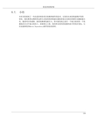 优化和重构POM


8.7. 小结
    本章为你展现了一些改进控制你项目依赖和插件的技术，以使你未来的构建维护变得
    轻松。我们推荐定期的用这种方式复查你的构建以确保重复以及相应的潜在问题能最小
    化。随着项目的成熟，新的依赖难免被引入，你可能发现之前在一个地方使用的一个依
    赖现在在10个地方使用了，需要将它上移。使用和未使用的依赖列表不停的在变化，它
    们也能够使用Maven Dependency插件轻松的清理。




                                         150
 