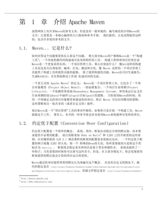 第 1 章 介绍 Apache Maven
             虽然网络上有许多Maven的参考文章，但是没有一篇单独的，编写规范的介绍Maven的
             文字，它需要是一本细心编排的入门指南和参考手册。 我们做的，正是试图提供这样
             的，包含许多使用参考的文字。


1.1. Maven... 它是什么?
             如何回答这个问题要看你怎么看这个问题。 绝大部分Maven用户都称Maven是一个"构建
             工具"：一个用来把源代码构建成可发布的构件的工具。 构建工程师和项目经理会说
             Maven是一个更复杂的东西：一个项目管理工具。那么区别是什么？ 像Ant这样的构建
             工具仅仅是关注预处理，编译，打包，测试和分发。像 Maven 这样的一个项目管理工
             具提供了构建工具所提供功能的超集。 除了提供构建的功能，Maven还可以生成报告，
             生成Web站点，并且帮助推动工作团 队成员间的交流。

             一个更正式的 Apache Maven1 的定义： Maven是一个项目管理工具，它包含了一个项
             目对象模型 (Project Object Model)，一组标准集合，一个项目生命周期(Project
             Lifecycle)，一个依赖管理系统(Dependency Management System)，和用来运行定义在
             生命周期阶段(phase)中插件(plugin)目标(goal)的逻辑。 当你使用Maven的时候，你
             用一个明确定义的项目对象模型来描述你的项目，然后 Maven 可以应用横切的逻辑，
             这些逻辑来自一组共享的（或者自定义的）插件。

             别让Maven是一个"项目管理"工具的事实吓跑你。如果你只是在找一个构建工具，Maven
             能做这个工作。 事实上，本书的一些章节将会涉及使用Maven来构建和分发你的项目。


1.2. 约定优于配置（Convention Over Configuration）
             约定优于配置是一个简单的概念。 系统，类库，框架应该假定合理的默认值，而非要
             求提供不必要的配置。 流行的框架如 Ruby on Rails2 和 EJB3 已经开始坚持这些原
             则，以对像原始的 EJB 2.1 规范那样的框架的配置复杂度做出反应。 一个约定优于配
             置的例子就像 EJB3 持久化，将一个 特殊的Bean持久化，你所需要做的只是将这个类
             标注为 @Entity 。 框架将会假定表名和列名是基于类名和属性名。 系统也提供了一
             些钩子，当有需要的时候你可以重写这些名字，但是，在大部分情况下，你会发现使用
             框架提供的默认值会让你的项目运行的更快。

             Maven通过给项目提供明智的默认行为来融合这个概念。 在没有自定义的情况下，源
             代码假定是在 /usr/local/hudson/hudson-home/jobs/maven-guide-zh-to-production/
             workspace/content-zh/src/main/java，资源文件假定是在 /usr/local/hudson/hudson-

1
    http://maven.apache.org
2
    http://www.rubyonrails.org/


                                                                                   1
 