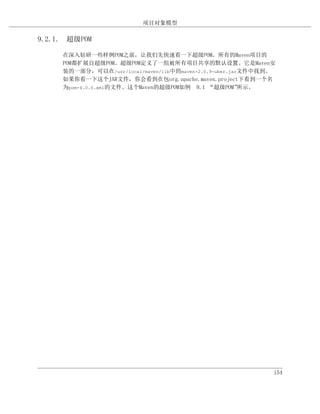 项目对象模型

9.2.1. 超级POM

     在深入钻研一些样例POM之前，让我们先快速看一下超级POM。所有的Maven项目的
     POM都扩展自超级POM。超级POM定义了一组被所有项目共享的默认设置。它是Maven安
     装的一部分，可以在/usr/local/maven/lib中的maven-2.0.9-uber.jar文件中找到。
     如果你看一下这个JAR文件，你会看到在包org.apache.maven.project下看到一个名
     为pom-4.0.0.xml的文件。这个Maven的超级POM如例 9.1 “超级POM”      所示。




                                                             154
 