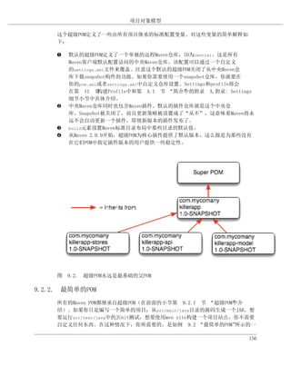项目对象模型

     这个超级POM定义了一些由所有项目继承的标准配置变量。对这些变量的简单解释如
     下：

     ‚   默认的超级POM定义了一个单独的远程Maven仓库，ID为central。这是所有
         Maven客户端默认配置访问的中央Maven仓库。该配置可以通过一个自定义
         的settings.xml文件来覆盖。注意这个默认的超级POM关闭了从中央Maven仓
         库下载snapshot构件的功能。如果你需要使用一个snapshot仓库，你就要在
         你的pom.xml或者settings.xml中自定义仓库设置。Settings和profile将会
         在第 11 章   构建Profile中和第 A.1 节 “简介”的附录 A,附录: Settings
                                         中
         细节小节中具体介绍。
     ƒ   中央Maven仓库同时也包含Maven插件。默认的插件仓库就是这个中央仓
         库。Snapshot被关闭了，而且更新策略被设置成了“从不”，这意味着Maven将永
         远不会自动更新一个插件，即使新版本的插件发布了。
     „   build元素设置Maven标准目录布局中那些目录的默认值。
     …   从Maven 2.0.9开始，超级POM为核心插件提供了默认版本。这么做是为那些没有
         在它们POM中指定插件版本的用户提供一些稳定性。




     图 9.2. 超级POM永远是最基础的父POM

9.2.2. 最简单的POM
     所有的Maven POM都继承自超级POM（在前面的小节第 9.2.1 节 “超级POM”介 中
     绍）。如果你只是编写一个简单的项目，从src/main/java目录的源码生成一个JAR，想
     要运行src/test/java中的JUnit测试，想要使用mvn site构建一个项目站点，你不需要
     自定义任何东西。在这种情况下，你所需要的，是如例 9.2 “最简单的POM”          所示的一

                                                          156
 