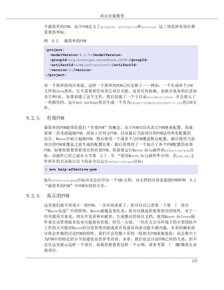 项目对象模型

     个最简单的POM。这个POM定义了groupId，artifactId和version：这三项是所有项目都
     需要的坐标。

     例 9.2. 最简单的POM

     <project>
       <modelVersion>4.0.0</modelVersion>
       <groupId>org.sonatype.mavenbook.ch08</groupId>
       <artifactId>simplest-project</artifactId>
       <version>1</version>
     </project>


     对一个简单的项目来说，这样一个简单的POM已经足够了——例如，一个生成单个JAR
     文件的Java类库。它不需要和任何其它项目关联，没有任何依赖，也缺少基本的信息如
     名字和URL。如果创建了这个文件，然后创建了一个子目录src/main/java，并且放入了
     一些源代码，运行mvn package将会生成一个名为target/simple-project-1.jar的JAR文
     件。

9.2.3. 有效POM
     最简单的POM能带给我们“有效POM”的概念。由于POM可以从其它POM继承配置，你就
     需要一直考虑超级POM，再加上任何父POM，以及最后当前项目的POM这些所有配置的
     结合。Maven开始于超级POM，然后使用一个或多个父POM覆盖默认配置，最后使用当前
     项目的POM来覆盖之前生成的配置结果。最后你得到了一个混合了各个POM配置的有效
     POM。如果你想要查看项目的有效POM，你需要运行Maven Help插件的effective-pom目
     标，该插件已经之前在小节第 2.7 节 “使用Maven Help插件”介绍。在pom.xml文
                                         中
     件所在的目录执行以下的命令以运行effective-pom目标：
     $ mvn help:effective-pom


     执行effective-pom目标应该会打印出一个XML文档，该文档的内容是超级POM和例 9.2
     “最简单的POM”中POM内容的合并。

9.2.4. 真正的POM
     这里我们就不再设计一组POM，一步步的来看了，你可以自己查看一下第 I 部分
     “Maven实战”中的样例。Maven就像是变色龙，你可以挑选你想要使用的特性。对于一
     些开源项目来说，列出开发者和贡献者，生成整洁的项目文档，使用Maven Release插
     件来自动管理版本发布可能很有价值。但另一方面，一些在大公司环境下的小型团队中
     工作的人可能对Maven的分发管理功能或者开发成员列表功能不感兴趣。本章的剩余部
     分将会单独的讨论POM的特性。我们不会用数十页的一组相关POM来炮轰你，而会集中于
     为POM中的特定的小节创建优良的参考内容。本章，我们也会讨论POM之间的关系，但不
     会在这里展示这样一个项目。如果你想要看这样一个示例，请参考第 7 章    多模块企业
     级项目。

                                                             157
 