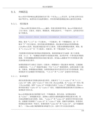 项目对象模型


9.3. POM语法
      Maven项目中的POM永远都是基础目录下的一个名为pom.xml的文件。这个XML文档可以以
      XML声明开头，或者你也可以选择忽略它。所有的POM的值都通过XML元素的形式体现。

9.3.1. 项目版本

      一个Maven项目发布版本号用version编码，用来分组和排序发布。Maven中的版本包含
      了以下部分：主版本，次版本，增量版本，和限定版本号。一个版本中，这些部分对应
      如下的格式：

      <major version>.<minor version>.<incremental version>-<qualifier>


      例如：版本“1.3.5”由一个主版本1，一个次版本3，和一个增量版本5。而一个
      版本“5”只有主版本5，没有次版本和增量版本。限定版本用来标识里程碑构建：
      alpha和beta发布，限定版本通过连字符与主版本，次版本或增量版本隔离。例如，版
      本“1.3-beta-01”有一个主版本1，次版本3，和一个限定版本“beta-01”。

      当你想要在你的POM中使用版本界限的时候，保持你的版本号与标准一致十分重要。
      在第 9.4.3 节 “依赖版本界限”介绍的版本界限，允许你声明一个带有版本界限的
                        中
      依赖，只有你遵循标准的时候该功能才被支持。因为Maven根据本节中介绍的版本号格
      式来对版本进行排序。

      如果你的版本号与格式<主版本>.<次版本>.<增量版本>-<限定版本>相匹配，它就能被
      正确的比较；“1.2.3”将被评价成是一个比“1.0.2”更新的构件，这种比较基于主版
      本，次版本，和增量版本的数值。如果你的版本发布号没有符合本节介绍的标准，那么
      你的版本号只会根据字符串被比较；“1.0.1b”和“1.2.0b”会使用字符串比较。

9.3.1.1. 版本构建号

      我们还需要对版本号的限定版本进行排序。以版本号“1.2.3-alpha-2”和“1.2.3-
      alpha-10”为例，这里“alpha-2”对应了第二次alpha构建，而“alpha-10”对应了第
      十次alpha构建。虽然“alpha-10”应该被认为是比“alpha-2”更新的构建，但Maven
      排序的结果是“alpha-10”比“alpha-2”更旧，问题的原因就是我们刚才讨论的Maven
      处理版本号的方式。

      Maven会将限定版本后面的数字认作一个构建版本。换句话说，这里限定版本
      是“alpha”，而构建版本是2。虽然Maven被设计成将构建版本和限定版本分离，但
      目前这种解析还是失效的。因此，“alpha-2”和“alpha-10”是使用字符串进行比较
      的，而根据字母和数字“alpha-10”在“alpha-2”前面。要避开这种限制，你需要对
      你的限定版本使用一些技巧。如果你使用“alpha-02”和“alpha-10”，这个问题就消
      除了，一旦Maven能正确的解析版本构建号之后，这种工作方式也还是能用。

                                                                          158
 