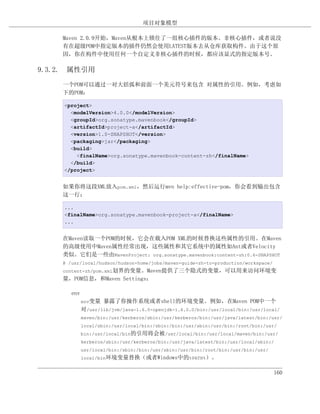 项目对象模型

    Maven 2.0.9开始，Maven从根本上锁住了一组核心插件的版本。非核心插件，或者说没
    有在超级POM中指定版本的插件仍然会使用LATEST版本去从仓库获取构件。由于这个原
    因，你在构件中使用任何一个自定义非核心插件的时候，都应该显式的指定版本号。

9.3.2. 属性引用

    一个POM可以通过一对大括弧和前面一个美元符号来包含 对属性的引用。例如，考虑如
    下的POM：

     <project>
       <modelVersion>4.0.0</modelVersion>
       <groupId>org.sonatype.mavenbook</groupId>
       <artifactId>project-a</artifactId>
       <version>1.0-SNAPSHOT</version>
       <packaging>jar</packaging>
       <build>
         <finalName>org.sonatype.mavenbook-content-zh</finalName>
       </build>
     </project>


    如果你将这段XML放入pom.xml，然后运行mvn help:effective-pom，你会看到输出包含
    这一行：

     ...
     <finalName>org.sonatype.mavenbook-project-a</finalName>
     ...


    在Maven读取一个POM的时候，它会在载入POM XML的时候替换这些属性的引用。在Maven
    的高级使用中Maven属性经常出现，这些属性和其它系统中的属性如Ant或者Velocity
    类似。它们是一些由MavenProject: org.sonatype.mavenbook:content-zh:0.6-SNAPSHOT
    @ /usr/local/hudson/hudson-home/jobs/maven-guide-zh-to-production/workspace/
    content-zh/pom.xml划界的变量。Maven提供了三个隐式的变量，可以用来访问环境变
    量，POM信息，和Maven Settings：

       env
             env变量   暴露了你操作系统或者shell的环境变量。例如，在Maven POM中一个
             对/usr/lib/jvm/java-1.6.0-openjdk-1.6.0.0/bin:/usr/local/bin:/usr/local/
             maven/bin:/usr/kerberos/sbin:/usr/kerberos/bin:/usr/java/latest/bin:/usr/
             local/sbin:/usr/local/bin:/sbin:/bin:/usr/sbin:/usr/bin:/root/bin:/usr/
             bin:/usr/local/bin的引用将会被/usr/local/bin:/usr/local/maven/bin:/usr/
             kerberos/sbin:/usr/kerberos/bin:/usr/java/latest/bin:/usr/local/sbin:/
             usr/local/bin:/sbin:/bin:/usr/sbin:/usr/bin:/root/bin:/usr/bin:/usr/
             local/bin环境变量替换（或者Windows中的%PATH%）。


                                                                                    160
 