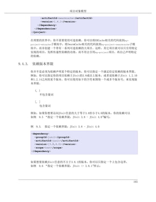 项目对象模型

          <artifactId>swarmcache</artifactId>
          <version>1.4.1</version>
        </dependency>
      </dependencies>
    </project>


    在理想的世界中，你不需要使用可选依赖。你可以将EHCache相关的代码放到my-
    project-ehcache子模块中，将SwarmCache相关的代码放到my-project-swarmcache子模
    块中，而非创建一个带有一系列可选依赖的大项目。这样，其它项目就可以只引用特定
    实现的项目，发挥传递性依赖的功效，而不用去引用my-project项目，再自己声明特定
    的依赖。

9.4.3. 依赖版本界限

    你并不是必须为依赖声明某个特定的版本，你可以指定一个满足给定依赖的版本界限。
    例如，你可以指定你的项目依赖于JUnit的3.8或以上版本，或者说依赖于JUnit 1.2.10
    和1.2.14之间的某个版本。你可以使用如下的字符来围绕一个或多个版本号，来实现版
    本界限。

      (, )
         不包含量词

      [, ]
         包含量词

    例如，如果你想要访问JUnit任意的大于等于3.8但小于4.0的版本，你的依赖可以
    如例 9.5 “指定一个依赖界限：JUnit 3.8 - JUnit 4.0”编写：


    例 9.5. 指定一个依赖界限：JUnit 3.8 - JUnit 4.0

    <dependency>
      <groupId>junit</groupId>
      <artifactId>junit</artifactId>
      <version>[3.8,4.0)</version>
      <scope>test</scope>
    </dependency>



    如果想要依赖JUnit任意的不大于3.8.1的版本，你可以只指定一个上包含边界，
    如例 9.6 “指定一个依赖界限：JUnit <= 3.8.1”所示：




                                                              165
 