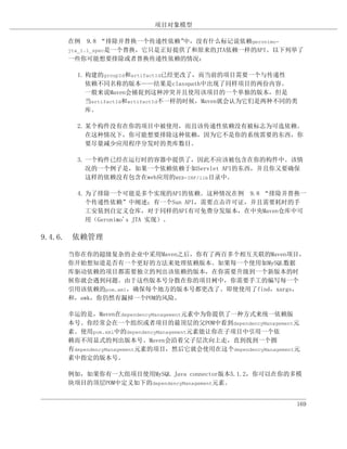 项目对象模型

    在例 9.8 “排除并替换一个传递性依赖”    中，没有什么标记说依赖geronimo-
    jta_1.1_spec是一个替换，它只是正好提供了和原来的JTA依赖一样的API。以下列举了
    一些你可能想要排除或者替换传递性依赖的情况：

      1. 构建的groupId和artifactId已经更改了，而当前的项目需要一个与传递性
         依赖不同名称的版本——结果是classpath中出现了同样项目的两份内容。
         一般来说Maven会捕捉到这种冲突并且使用该项目的一个单独的版本，但是
         当artifactId和artifactId不一样的时候，Maven就会认为它们是两种不同的类
         库。

      2. 某个构件没有在你的项目中被使用，而且该传递性依赖没有被标志为可选依赖。
         在这种情况下，你可能想要排除这种依赖，因为它不是你的系统需要的东西，你
         要尽量减少应用程序分发时的类库数目。

      3. 一个构件已经在运行时的容器中提供了，因此不应该被包含在你的构件中。该情
         况的一个例子是，如果一个依赖依赖于如Servlet API的东西，并且你又要确保
         这样的依赖没有包含在web应用的WEB-INF/lib目录中。

      4. 为了排除一个可能是多个实现的API的依赖。这种情况在例 9.8 “排除并替换一
         个传递性依赖”中阐述；有一个Sun API，需要点击许可证，并且需要耗时的手
         工安装到自定义仓库，对于同样的API有可免费分发版本，在中央Maven仓库中可
         用（Geronimo's JTA 实现）。

9.4.6. 依赖管理

    当你在你的超级复杂的企业中采用Maven之后，你有了两百多个相互关联的Maven项目，
    你开始想知道是否有一个更好的方法来处理依赖版本。如果每一个使用如MySQL数据
    库驱动依赖的项目都需要独立的列出该依赖的版本，在你需要升级到一个新版本的时
    候你就会遇到问题。由于这些版本号分散在你的项目树中，你需要手工的编写每一个
    引用该依赖的pom.xml，确保每个地方的版本号都更改了。即使使用了find，xargs，
    和，awk，你仍然有漏掉一个POM的风险。

    幸运的是，Maven在dependencyManagement元素中为你提供了一种方式来统一依赖版
    本号。你经常会在一个组织或者项目的最顶层的父POM中看到dependencyManagement元
    素。使用pom.xml中的dependencyManagement元素能让你在子项目中引用一个依
    赖而不用显式的列出版本号。Maven会沿着父子层次向上走，直到找到一个拥
    有dependencyManagement元素的项目，然后它就会使用在这个dependencyManagement元
    素中指定的版本号。

    例如，如果你有一大组项目使用MySQL Java connector版本5.1.2，你可以在你的多模
    块项目的顶层POM中定义如下的dependencyManagement元素。


                                                             169
 