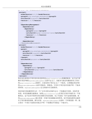 项目对象模型

例 9.9. 在一个顶层POM中定义依赖版本
<project>
  <modelVersion>4.0.0</modelVersion>
  <groupId>org.sonatype.mavenbook</groupId>
  <artifactId>a-parent</artifactId>
  <version>1.0.0</version>
  ...
  <dependencyManagement>
    <dependencies>
      <dependency>
        <groupId>mysql</groupId>
        <artifactId>mysql-connector-java</artifactId>
        <version>5.1.2</version>
      </dependency>
      ...
    <dependencies>
  </dependencyManagement>
<project>
然后，在子项目中，你可以使用如下的依赖XML添加一个对MySQL Java Connector的依
  <modelVersion>4.0.0</modelVersion>
赖：
  <parent>
    <groupId>org.sonatype.mavenbook</groupId>
    <artifactId>a-parent</artifactId>
    <version>1.0.0</version>
  </parent>
  <artifactId>project-a</artifactId>
  ...
  <dependencies>
    <dependency>
      <groupId>mysql</groupId>
      <artifactId>mysql-connector-java</artifactId>
    </dependency>
  </dependencies>
</project>
你应该注意到该子项目没有显式的列出mysql-connector-java依赖的版本。由于这个依
赖在顶层POM的dependencyManagement元素中定义了，该版本号就会传播到所有子项目
的mysql-connector-java依赖中。注意如果子项目定义了一个版本，它将覆盖顶层POM
的dependencyManagement元素中的版本。那就是：只有在子项目没有直接声明一个版本
的时候，dependencyManagement定义的版本才会被使用。

顶层POM中的依赖管理与在一个广泛共享的父POM中定义一个依赖是不同的。对初学者
来说，所有依赖都会被继承。如果mysql-connector-java在顶层父项目中被作为一个依
赖列出，这个层次中的所有项目都将引用该依赖。为了不添加一些不必要的依赖，使
用dependencyManagement能让你统一并集中化依赖版本的管理，而不用添加那些会被所
有子项目继承的依赖。换句话说，dependencyManagement元素和一个环境变量一样，能
让你在一个项目下面的任何地方声明一个依赖而不用指定一个版本号。

                                                   170
 