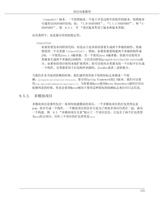 项目对象模型

         （snapshot）版本。一个快照版是一个处于开发过程中的组件的版本，快照版本
         号通常以SNAPSHOT结尾；如，“1.0-SNAPSHOT”，“1.1.1-SNAPSHOT”，和“1-
         SNAPSHOT”。第 9.3.1 节 “项目版本”绍了版本和版本界限。
                                   介

    还有第四个，也是最少用到的限定符：

      classifier
         如果你要发布同样的代码，但是由于技术原因需要生成两个单独的构件，你就
         要使用一个分类器（classifier）。例如，如果你想要构建两个单独的构件成
         JAR，一个使用Java 1.4编译器，另一个使用Java 6编译器，你就可以使用分
         类器来生成两个单独的JAR构件，它们有同样的groupId:artifactId:version组
         合。如果你的项目使用本地扩展类库，你可以使用分类器为每一个目标平台生成
         一个构件。分类器常用于打包构件的源码，JavaDoc或者二进制集合。

    当我们在本书说到依赖的时候，我们通常使用如下的简短标志来描述一个依
    赖：groupId:artifactId:version。要引用Spring Framework的2.5版本，我们可以使
    用org.springframework:spring:2.5。当你要求Maven使用Maven Dependency插件打印出
    依赖列表的时候，你也会看到Maven倾向于使用这种简短的依赖标志来打印日志信息。

9.5.2. 多模块项目

    多模块项目是那些包含一系列待构建模块的项目。一个多模块项目的打包类型总是
    pom，很少生成一个构件。一个模块项目的存在只是为了将很多项目归类在一起，成为
    一个构建。图 9.3 “多模块项目关系”展示了一个项目层次，它包含了两个打包类型
    为pom的父项目，另外三个项目的打包类型是jar：




                                                                 172
 