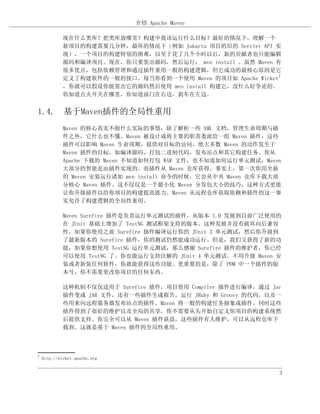 介绍 Apache Maven

             现在什么类库？把类库放哪里？构建中我该运行什么目标？最好的情况下，理解一个
             新项目的构建需要几分钟，最坏的情况下（例如 Jakarta 项目的旧的 Servlet API 实
             现），一个项目的构建特别的困难，以至于花了几个小时以后，新的贡献者也只能编辑
             源码和编译项目。现在，你只要签出源码，然后运行： mvn install 。虽然 Maven 有
             很多优点，包括依赖管理和通过插件重用一般的构建逻辑，但它成功的最核心原因是它
             定义了构建软件的一般的接口。每当你看到一个使用 Maven 的项目如 Apache Wicket7
             ，你就可以假设你能签出它的源码然后使用 mvn install 构建它，没什么好争论的。
             你知道点火开关在哪里，你知道油门在右边，刹车在左边。


1.4. 基于Maven插件的全局性重用
             Maven 的核心其实不做什么实际的事情，除了解析一些 XML 文档，管理生命周期与插
             件之外，它什么也不懂。Maven 被设计成将主要的职责委派给一组 Maven 插件，这些
             插件可以影响 Maven 生命周期，提供对目标的访问。绝大多数 Maven 的动作发生于
             Maven 插件的目标，如编译源码，打包二进制代码，发布站点和其它构建任务。你从
             Apache 下载的 Maven 不知道如何打包 WAR 文件，也不知道如何运行单元测试，Maven
             大部分的智能是由插件实现的，而插件从 Maven 仓库获得。事实上，第一次你用全新
             的 Maven 安装运行诸如 mvn install 命令的时候，它会从中央 Maven 仓库下载大部
             分核心 Maven 插件。这不仅仅是一个最小化 Maven 分发包大小的技巧，这种方式更能
             让你升级插件以给你项目的构建提高能力。Maven 从远程仓库获取依赖和插件的这一事
             实允许了构建逻辑的全局性重用。

             Maven Surefire 插件是负责运行单元测试的插件。从版本 1.0 发展到目前广泛使用的
             在 JUnit 基础上增加了 TestNG 测试框架支持的版本。这种发展并没有破坏向后兼容
             性，如果你使用之前 Surefire 插件编译运行你的 JUnit 3 单元测试，然后你升级到
             了最新版本的 Surefire 插件，你的测试仍然能成功运行。但是，我们又获得了新的功
             能，如果你想使用 TestNG 运行单元测试，那么感谢 Surefire 插件的维护者，你已经
             可以使用 TestNG 了。你也能运行支持注解的 JUnit 4 单元测试。不用升级 Maven 安
             装或者新装任何软件，你就能获得这些功能。更重要的是，除了 POM 中一个插件的版
             本号，你不需要更改你项目的任何东西。

             这种机制不仅仅适用于 Surefire 插件，项目使用 Compiler 插件进行编译，通过 Jar
             插件变成 JAR 文件，还有一些插件生成报告，运行 JRuby 和 Groovy 的代码，以及一
             些用来向远程服务器发布站点的插件。Maven 将一般的构建任务抽象成插件，同时这些
             插件得到了很好的维护以及全局的共享，你不需要从头开始自定义你项目的构建系统然
             后提供支持。你完全可以从 Maven 插件获益，这些插件有人维护，可以从远程仓库下
             载到。这就是基于 Maven 插件的全局性重用。



7
    http://wicket.apache.org


                                                               3
 