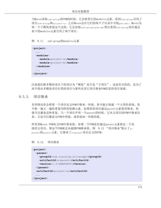 项目对象模型

    当Maven读取top-group的POM的时候，它会检查它的modules元素，看到top-group引用了
    项目sub-group和project-c。之后Maven会在它们的每个子目录中寻找pom.xml。Maven为
    每一个子模块重复这个过程：它会读取sub-group/pom.xml然后看到sub-group项目通过
    如下的modules元素引用了两个项目。


    例 9.11. sub-group的modules元素

     <project>
       ...
       <modules>
         <module>project-a</module>
         <module>project-b</module>
       </modules>
       ...
     </project>



    注意我们称多模块项目下的项目为“模块”而不是“子项目”。这是有目的的，是为了
    而不将由多模块项目归类的项目与那些从其它项目继承POM信息的项目混淆。

9.5.3. 项目继承

    有些情况你会想要一个项目从父POM中继承一些值。你可能正构建一个大型的系统，你
    不想一遍又一遍的重复同样的依赖元素。如果你的项目通过parent元素使用继承，你
    就可以避免这种重复。当一个项目声明一个parent的时候，它从父项目的POM中继承信
    息。它也可以覆盖父POM中的值，或者添加一些新的值。

    所有的Maven POM从父POM中继承值。如果一个POM没有通过parent元素指定一个直
    接的父项目，那这个POM就会从超级POM继承值。例 9.12 “项目继承”     展示了a-
    parent的parent元素，它继承了a-parent项目定义的POM。



    例 9.12. 项目继承

     <project>
       <parent>
         <groupId>com.training.killerapp</groupId>
         <artifactId>a-parent</artifactId>
         <version>1.0-SNAPSHOT</version>
       </parent>
       <artifactId>project-a</artifactId>
       ...
     </project>


                                                         174
 