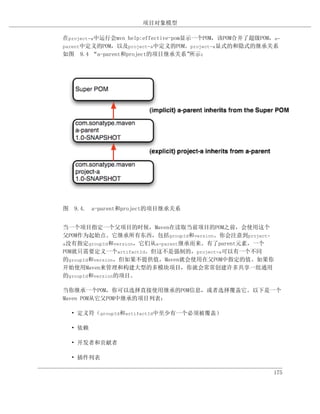 项目对象模型

在project-a中运行会mvn help:effective-pom显示一个POM，该POM合并了超级POM，a-
parent中定义的POM，以及project-a中定义的POM。project-a显式的和隐式的继承关系
如图 9.4 “a-parent和project的项目继承关系”      所示：




图 9.4. a-parent和project的项目继承关系


当一个项目指定一个父项目的时候，Maven在读取当前项目的POM之前，会使用这个
父POM作为起始点。它继承所有东西，包括groupId和version。你会注意到project-
a没有指定groupId和version，它们从a-parent继承而来。有了parent元素，一个
POM就只需要定义一个artifactId。但这不是强制的，project-a可以有一个不同
的groupId和version，但如果不提供值，Maven就会使用在父POM中指定的值。如果你
开始使用Maven来管理和构建大型的多模块项目，你就会常常创建许多共享一组通用
的groupId和version的项目。

当你继承一个POM，你可以选择直接使用继承的POM信息，或者选择覆盖它。以下是一个
Maven POM从它父POM中继承的项目列表：

  • 定义符（groupId和artifactId中至少有一个必须被覆盖）

  • 依赖

  • 开发者和贡献者

  • 插件列表

                                                         175
 