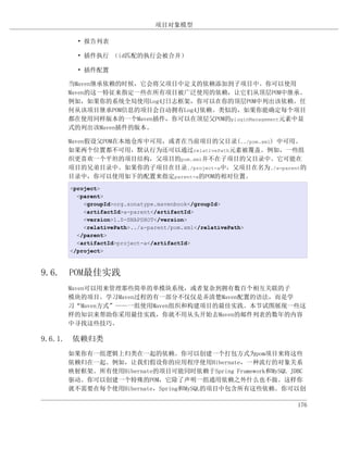 项目对象模型

       • 报告列表

       • 插件执行 （id匹配的执行会被合并）

       • 插件配置

    当Maven继承依赖的时候，它会将父项目中定义的依赖添加到子项目中。你可以使用
    Maven的这一特征来指定一些在所有项目被广泛使用的依赖，让它们从顶层POM中继承。
    例如，如果你的系统全局使用Log4J日志框架，你可以在你的顶层POM中列出该依赖。任
    何从该项目继承POM信息的项目会自动拥有Log4J依赖。类似的，如果你能确定每个项目
    都在使用同样版本的一个Maven插件，你可以在顶层父POM的pluginManagement元素中显
    式的列出该Maven插件的版本。

    Maven假设父POM在本地仓库中可用，或者在当前项目的父目录(../pom.xml) 中可用。
    如果两个位置都不可用，默认行为还可以通过relativePath元素被覆盖。例如，一些组
    织更喜欢一个平坦的项目结构，父项目的pom.xml并不在子项目的父目录中。它可能在
    项目的兄弟目录中。如果你的子项目在目录./project-a中，父项目在名为./a-parent的
    目录中，你可以使用如下的配置来指定parent-a的POM的相对位置。
     <project>
       <parent>
         <groupId>org.sonatype.mavenbook</groupId>
         <artifactId>a-parent</artifactId>
         <version>1.0-SNAPSHOT</version>
         <relativePath>../a-parent/pom.xml</relativePath>
       </parent>
       <artifactId>project-a</artifactId>
     </project>



9.6. POM最佳实践
    Maven可以用来管理那些简单的单模块系统，或者复杂到拥有数百个相互关联的子
    模块的项目。学习Maven过程的有一部分不仅仅是弄清楚Maven配置的语法，而是学
    习“Maven方式”——一组使用Maven组织和构建项目的最佳实践。本节试图展现一些这
    样的知识来帮助你采用最佳实践，你就不用从头开始去Maven的邮件列表的数年的内容
    中寻找这些技巧。

9.6.1. 依赖归类
    如果你有一组逻辑上归类在一起的依赖。你可以创建一个打包方式为pom项目来将这些
    依赖归在一起。例如，让我们假设你的应用程序使用Hibernate，一种流行的对象关系
    映射框架。所有使用Hibernate的项目可能同时依赖于Spring Framework和MySQL JDBC
    驱动。你可以创建一个特殊的POM，它除了声明一组通用依赖之外什么也不做。这样你
    就不需要在每个使用Hibernate，Spring和MySQL的项目中包含所有这些依赖。你可以创

                                                            176
 