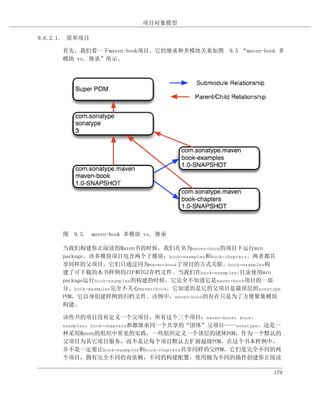 项目对象模型

9.6.2.1. 简单项目

      首先，我们看一下maven-book项目。它的继承和多模块关系如图 9.5 “maven-book 多
      模块 vs. 继承”所示。




      图 9.5. maven-book 多模块 vs. 继承

      当我们构建你正阅读的Maven书的时候，我们在名为maven-book的项目下运行mvn
      package。该多模块项目包含两个子模块：book-examples和book-chapters。两者都共
      享同样的父项目，它们只通过同为maven-book子项目的方式关联。book-examples构
      建了可下载的本书样例的ZIP和TGZ存档文件。当我们在book-examples/目录使用mvn
      package运行book-examples的构建的时候，它完全不知道它是maven-book项目的一部
      分。book-examples完全不关心maven-book，它知道的是它的父项目是最顶层的sonatype
      POM，它自身创建样例的归档文件。该例中，maven-book的存在只是为了方便聚集模块
      构建。

      该些书的项目没有定义一个父项目。所有这个三个项目：maven-book，book-
      examples，book-chapters和都继承同一个共享的“团体”父项目——sonatype。这是一
      种采用Maven的组织中常见的实践，一些组织定义一个顶层的团体POM，作为一个默认的
      父项目为其它项目服务，而不是让每个项目默认去扩展超级POM。在这个书本样例中，
      并不是一定要让book-examples和book-chapters共享同样的父POM，它们是完全不同的两
      个项目，拥有完全不同的而依赖，不同的构建配置，使用极为不同的插件创建你正阅读

                                                          179
 