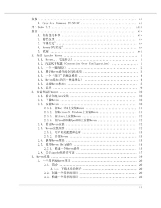 版权 ................................................................... xi
    1. Creative Commons BY-ND-NC ...................................... xi
序: Beta 0.2 ........................................................ xiii
前言 .................................................................. xiv
    1. 如何使用本书 .................................................. xiv
    2. 你的反馈 ....................................................... xv
    3. 字体约定3 ....................................................... xv
    4. Maven书写约定4 .................................................. xv
    5. 致谢 .......................................................... xvi
1. 介绍 Apache Maven ................................................... 1
    1.1. Maven... 它是什么? ............................................ 1
    1.2. 约定优于配置（Convention Over Configuration） .................. 1
    1.3. 一个一般的接口 ................................................ 2
    1.4. 基于Maven插件的全局性重用 ...................................... 3
    1.5. 一个“项目”的概念模型 ......................................... 4
    1.6. Maven是Ant的另一种选择么？ ..................................... 4
    1.7. 比较Maven和Ant ................................................ 5
    1.8. 总结 .......................................................... 9
2. 安装和运行Maven ..................................................... 10
    2.1. 验证你的Java安装 ............................................. 10
    2.2. 下载Maven .................................................... 10
    2.3. 安装Maven .................................................... 10
        2.3.1. 在Mac OSX上安装Maven ................................... 11
        2.3.2. 在Microsoft Windows上安装Maven ......................... 11
        2.3.3. 在Linux上安装Maven ..................................... 12
        2.3.4. 在FreeBSD或OpenBSD上安装Maven ........................... 12
    2.4. 验证Maven安装 ................................................ 12
    2.5. Maven安装细节 ................................................ 12
        2.5.1. 用户相关配置和仓库 ..................................... 13
        2.5.2. 升级Maven .............................................. 13
    2.6. 获得Maven帮助 ................................................ 13
    2.7. 使用Maven Help插件 ........................................... 14
        2.7.1. 描述一个Maven插件 ...................................... 15
    2.8. 关于Apache软件许可证 .......................................... 17
I. Maven实战 ........................................................... 19
    3. 一个简单的Maven项目 ............................................. 20
        3.1. 简介 ..................................................... 20
            3.1.1. 下载本章的例子 ..................................... 20
        3.2. 创建一个简单的项目 ....................................... 20
        3.3. 构建一个简单的项目 ....................................... 22


                                                                        ii
 
