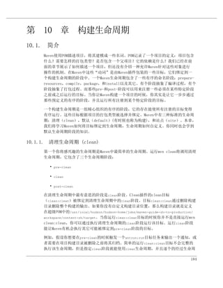 第 10 章 构建生命周期
10.1. 简介
     Maven使用POM描述项目，将其建模成一些名词。POM记录了一个项目的定义：项目包含
     什么？需要怎样的打包类型？是否包含一个父项目？它的依赖是什么？我们已经在前
     面的章节展示了如何描述一个项目，但还没有介绍一种允许Maven针对这些对象进行
     操作的机制。在Maven中这些“动词”是由Maven插件包装的一些目标，它们绑定到一
     个构建生命周期的阶段中。一个Maven生命周期包含了一些有序的命名阶段：prepare-
     resources，compile，package，和install以及其它。有个阶段抽象了编译过程，有个
     阶段抽象了打包过程。而那些pre-和post-阶段可以用来注册一些必须在某些特定阶段
     之前或之后运行的目标。当你让Maven构建一个项目的时候，你其实是让它一步步通过
     那些预定义的有序的阶段，并且运行所有注册到某个特定阶段的目标。

     一个构建生命周期是一组精心组织的有序的阶段，它的存在能使所有注册的目标变得
     有序运行。这些目标根据项目的打包类型被选择并绑定。Maven中有三种标准的生命周
     期：清理（clean），默认（default）(有时候也称为构建)，和站点（site）。本章，
     我们将学习Maven如何将目标绑定到生命周期，生命周期如何自定义。你同时也会学到
     默认生命周期阶段的知识。

10.1.1. 清理生命周期 (clean)
     第一个你将感兴趣的生命周期是Maven中最简单的生命周期。运行mvn clean将调用清理
     生命周期，它包含了三个生命周期阶段：

       • pre-clean

       • clean

       • post-clean

     在清理生命周期中最有意思的阶段是clean阶段。Clean插件的clean目标
     （clean:clean）被绑定到清理生命周期中的clean阶段。目标clean:clean通过删除构建
     目录删除整个构建的输出。如果你没有自定义构建目录位置，那么构建目录就是定义
     在超级POM中的/usr/local/hudson/hudson-home/jobs/maven-guide-zh-to-production/
     workspace/content-zh/target。当你运行clean:clean目标的时候你并不是直接运行mvn
     clean:clean，你可以通过执行清理生命周期的clean阶段运行该目标。运行clean阶段
     能让Maven有机会执行其它可能被绑定到pre-clean阶段的目标。

     例如，假设你想要在pre-clean的时候触发一个antrun:run目标任务来输出一个通知，或
     者需要在项目构建目录被删除之前将其归档。简单的运行clean:clean目标不会完整的
     执行该生命周期，但是指定clean阶段就能使用clean生命周期，并且逐个的经过生命周

                                                                          184
 