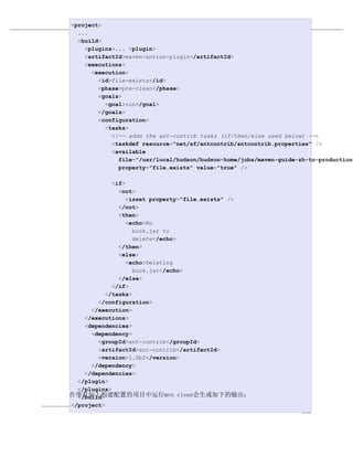 <project>                 构建生命周期
  ...
例 10.1. 在pre-clean阶段触发一个目标
  <build>
    <plugins>... <plugin>
    <artifactId>maven-antrun-plugin</artifactId>
    <executions>
      <execution>
        <id>file-exists</id>
        <phase>pre-clean</phase>
        <goals>
          <goal>run</goal>
        </goals>
        <configuration>
          <tasks>
            <!-- adds the ant-contrib tasks (if/then/else used below) -->
            <taskdef resource="net/sf/antcontrib/antcontrib.properties" />
            <available
              file="/usr/local/hudson/hudson-home/jobs/maven-guide-zh-to-production/
              property="file.exists" value="true" />

             <if>
               <not>
                  <isset property="file.exists" />
               </not>
               <then>
                  <echo>No
                    book.jar to
                    delete</echo>
               </then>
               <else>
                  <echo>Deleting
                    book.jar</echo>
               </else>
             </if>
           </tasks>
        </configuration>
      </execution>
    </executions>
    <dependencies>
      <dependency>
        <groupId>ant-contrib</groupId>
        <artifactId>ant-contrib</artifactId>
        <version>1.0b2</version>
      </dependency>
    </dependencies>
  </plugin>
  </plugins>
在带有如上构建配置的项目中运行mvn clean会生成如下的输出：
  </build>
</project>
                                                                    186
 