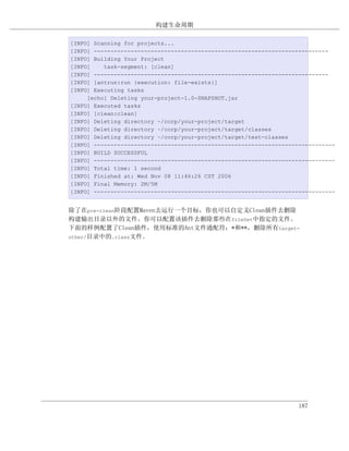 构建生命周期

[INFO] Scanning for projects...
[INFO] ----------------------------------------------------------------------
[INFO] Building Your Project
[INFO]    task-segment: [clean]
[INFO] ----------------------------------------------------------------------
[INFO] [antrun:run {execution: file-exists}]
[INFO] Executing tasks
     [echo] Deleting your-project-1.0-SNAPSHOT.jar
[INFO] Executed tasks
[INFO] [clean:clean]
[INFO] Deleting directory ~/corp/your-project/target
[INFO] Deleting directory ~/corp/your-project/target/classes
[INFO] Deleting directory ~/corp/your-project/target/test-classes
[INFO] ------------------------------------------------------------------------
[INFO] BUILD SUCCESSFUL
[INFO] ------------------------------------------------------------------------
[INFO] Total time: 1 second
[INFO] Finished at: Wed Nov 08 11:46:26 CST 2006
[INFO] Final Memory: 2M/5M
[INFO] ------------------------------------------------------------------------


除了在pre-clean阶段配置Maven去运行一个目标，你也可以自定义Clean插件去删除
构建输出目录以外的文件。你可以配置该插件去删除那些在fileSet中指定的文件。
下面的样例配置了Clean插件，使用标准的Ant文件通配符：*和**，删除所有target-
other/目录中的.class文件。




                                                                    187
 