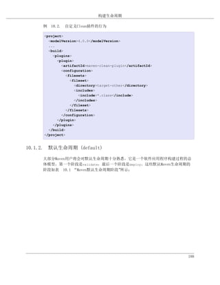 构建生命周期

     例 10.2. 自定义Clean插件的行为

     <project>
       <modelVersion>4.0.0</modelVersion>
       ...
       <build>
         <plugins>
           <plugin>
             <artifactId>maven-clean-plugin</artifactId>
             <configuration>
                <filesets>
                  <fileset>
                    <directory>target-other</directory>
                    <includes>
                      <include>*.class</include>
                    </includes>
                  </fileset>
                </filesets>
             </configuration>
           </plugin>
         </plugins>
       </build>
     </project>


10.1.2. 默认生命周期 (default)

     大部分Maven用户将会对默认生命周期十分熟悉。它是一个软件应用程序构建过程的总
     体模型。第一个阶段是validate，最后一个阶段是deploy。这些默认Maven生命周期的
     阶段如表 10.1 “Maven默认生命周期阶段”所示：




                                                           188
 