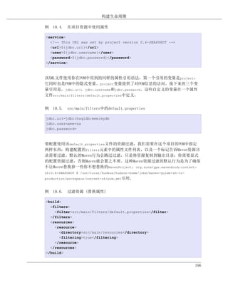 构建生命周期

例 10.4. 在项目资源中使用属性

<service>
  <!-- This URL was set by project version 0.6-SNAPSHOT -->
  <url>${jdbc.url}</url>
  <user>${jdbc.username}</user>
  <password>${jdbc.password}</password>
</service>



该XML文件使用你在POM中用到的同样的属性引用语法，第一个引用的变量是project，
它同时也是POM中的隐式变量。project变量提供了对POM信息的访问。接下来的三个变
量引用是，jdbc.url，jdbc.username和jdbc.password。这些自定义的变量在一个属性
文件src/main/filters/default.properties中定义。


例 10.5. src/main/filters中的default.properties

jdbc.url=jdbc:hsqldb:mem:mydb
jdbc.username=sa
jdbc.password=



要配置使用该default.properties文件的资源过滤，我们需要在这个项目的POM中指定
两样东西：构建配置的filters元素中的属性文件列表，以及一个标记告诉Maven资源目
录需要过滤。默认的Maven行为会跳过过滤，只是将资源复制到输出目录；你需要显式
的配置资源过滤，否则Maven就会置之不理。这种Maven资源过滤的默认行为是为了确保
不让Maven替换掉一些你不想替换的MavenProject: org.sonatype.mavenbook:content-
zh:0.6-SNAPSHOT @ /usr/local/hudson/hudson-home/jobs/maven-guide-zh-to-
production/workspace/content-zh/pom.xml引用。



例 10.6. 过滤资源 (替换属性)

<build>
  <filters>
    <filter>src/main/filters/default.properties</filter>
  </filters>
  <resources>
    <resource>
      <directory>src/main/resources</directory>
      <filtering>true</filtering>
    </resource>
  </resources>
</build>


                                                                          196
 