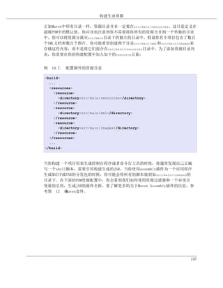 构建生命周期

正如Maven中所有目录一样，资源目录并非一定要在src/main/resources。这只是定义在
超级POM中的默认值。你应该也注意到你不需要将你所有的资源合并到一个单独的目录
中。你可以将资源分离至src/main目录下的独立的目录中。假设你有个项目包含了数百
个XML文档和数百个图片。你可能希望创建两个目录src/main/xml和src/main/images来
存储这些内容，而不是将它们混合在src/main/resources目录中。为了添加资源目录列
表，你需要在你的构建配置中加入如下的resource元素：


例 10.7. 配置额外的资源目录

<build>
  ...
  <resources>
    <resource>
      <directory>src/main/resources</directory>
    </resource>
    <resource>
      <directory>src/main/xml</directory>
    </resource>
    <resource>
      <directory>src/main/images</directory>
    </resource>
  </resources>
  ...
</build>



当你构建一个项目用来生成控制台程序或者命令行工具的时候，你通常发现自己正编
写一个shell脚本，需要引用构建生成的JAR。当你使用assembly插件为一个应用程序
生成如ZIP或TAR的分发包的时候，你可能会将所有的脚本放到如src/main/command的
目录下。在下面的POM资源配置中，你会看到我们如何使用资源过滤器和一个对项目
变量的引用，生成JAR的最终名称。要了解更多的关于Maven Assembly插件的信息，参
考第 12 章 Maven套件。




                                                  197
 