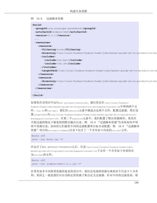 构建生命周期

例 10.8. 过滤脚本资源

<build>
  <groupId>org.sonatype.mavenbook</groupId>
  <artifactId>simple-cmd</artifactId>
  <version>2.3.1</version>
  ...
  <resources>
    <resource>
      <filtering>true</filtering>
      <directory>/usr/local/hudson/hudson-home/jobs/maven-guide-zh-to-production/wor
      <includes>
        <include>run.bat</include>
        <include>run.sh</include>
      </includes>
      <targetPath>/usr/local/hudson/hudson-home/jobs/maven-guide-zh-to-production/wo
    </resource>
    <resource>
      <directory>/usr/local/hudson/hudson-home/jobs/maven-guide-zh-to-production/wor
    </resource>
  </resources>
  ...
</build>


如果你在该项目中运行mvn process-resources，最后你会在/usr/local/hudson/
hudson-home/jobs/maven-guide-zh-to-production/workspace/content-zh中得到两个文
件，run.sh和run.bat，我们在resource元素中挑选出这两个文件，配置过滤器，然后设
置targetPath为/usr/local/hudson/hudson-home/jobs/maven-guide-zh-to-production/
workspace/content-zh。在第二个resource元素中，我们配置了默认资源路径，使其在
不做过滤的情况下被复制到默认输出目录。例 10.8 “过滤脚本资源”                               告诉你如何声明
两个资源目录，如何给它们提供不同的过滤配置和目标目录配置。例 10.8 “过滤脚本
资源”项目的src/main/command目录下包含了一个含有如下内容的run.bat文件。
@echo off
java -jar book.jar %*


在运行了mvn process-resources之后，目录/usr/local/hudson/hudson-home/jobs/
maven-guide-zh-to-production/workspace/content-zh下会有一个含有如下内容的名
为run.bat的文件：
@echo off
java -jar simple-cmd-2.3.1.jar %*


在带有很多不同种类资源的复杂的项目中，我们会发现将资源分离到多个目录下十分有
利，原因之一就是我们可以为特定的资源子集自定义过滤器。针对不同的过滤需求，除

                                                                        198
 