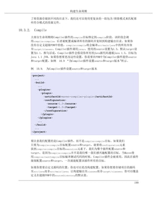 构建生命周期

      了将资源存储到不同的目录下，我们还可以使用更复杂的一组包含/排除模式来匹配那
      些符合模式的资源文件。

10.3.2. Compile
      大部分生命周期将Compiler插件的compile目标绑定到compile阶段。该阶段会调
      用compile:compile，后者被配置成编译所有的源码并复制到构建输出目录。如果你
      没有自定义超级POM中的值，compile:compile将会编译src/main/java中的所有内容
      至target/classes。Compiler插件调用javac，使用的source设置为1.3，默认target设
      置为1.1。换句话说，Compiler插件会假设你所有的Java源代码遵循Java 1.3，目标为
      Java 1.1 JVM。如果你想要更改这些设置，你需要在POM中为Compiler插件提供source
      和target配置，如例 10.9 “为Compiler插件设置source和target版本”  所示。

      例 10.9. 为Compiler插件设置source和target版本

      <project>
        ...
        <build>
          ...
          <plugins>
            <plugin>
              <artifactId>maven-compiler-plugin</artifactId>
              <configuration>
                 <source>1.5</source>
                 <target>1.5</target>
              </configuration>
            </plugin>
          </plugins>
          ...
        </build>
        ...
      </project>


      要注意我们配置的是Compiler插件，而不是compile:compile目标。如果我们
      只要为compile:compile目标配置source和target，就要将configuration元素
      放到compile:compile目标的execution元素下。我们为整个插件配置source和
      target，是因为compile:compile并不是我们唯一我们感兴趣配置的目标。当Maven使
      用compile:testCompile目标编译测试代码的时候，Compiler插件会被重用，因此在插件
      级别配置source和target，一次就能配置该插件所有的目标。

      如果你想要自定义源码的位置，你也可以更改构建配置。如果你想要存储项目的源码
      至src/java而非src/main/java，让构建输出至classes而非target/classes，你可以覆盖
      定义在超级POM中的sourceDirectory的默认值。

                                                               199
 