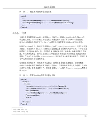 构建生命周期

             例 10.11. 覆盖测试源码和输出的位置

             <build>
               ...
               <testSourceDirectory>src-test</testSourceDirectory>
               <testOutputDirectory>classes-test</testOutputDirectory>
               ...
             </build>


10.3.5. Test
             大部分生命周期绑定Surefire插件的test目标至test阶段。Surefire插件是Maven的
             单元测试插件，Surefire默认的行为是寻找测试源码目录下所有以*Test结尾的类，
             以JUnit2测试的形式运行它们。Surefire插件也可以配置成运行TestNG3单元测试。

             运行过mvn test之后，你应该注意到Surefire在target/surefire-reports目录生成了许
             多报告。该目录内每个Surefire插件运行过的测试都会有相关的两个文件：一个是包含
             测试运行信息的XML文档，另一个是包含单元测试输出的文本文件。如果测试阶段有问
             题，单元测试失败了，你可以使用Maven的输出以及该目录下的内容来追查测试失败的
             原因。在站点生成的时候，surefire-reports/目录的内容会被用来创建报告，使项目所
             有单元测试的总体情况清晰明了。

             如果你工作的项目有一些失败的单元测试，同时你想让项目生成输出，你需要配置
             Surefire插件在遇到失败的情况下继续一个构建。当遇到单元测试失败的时候，默认行
             为是停止构建。要覆盖这种行为，你需要设置Surefire插件的testFailureIgnore配置属
             性为true。

             例 10.12. 配置Surefire忽略单元测试失败

             <build>
               <plugins>
                 <plugin>
                   <groupId>org.apache.maven.plugins</groupId>
                   <artifactId>maven-surefire-plugin</artifactId>
                  <configuration>
                     <testFailureIgnore>true</testFailureIgnore>
                  </configuration>
                 </plugin>
                 ...
               </plugins>
             </build>


2
    http://www.junit.org
3
    http://www.testng.org


                                                                         201
 