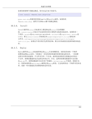 构建生命周期

      如果你想要整个的跳过测试，你可以运行如下的命令：

      $ mvn install -Dmaven.test.skip=true


      maven.test.skip变量同时控制Compiler和Surefire插件，如果你传
      入maven.test.skip，就等于告诉Maven整个的跳过测试。

10.3.6. Install
      Install插件的install目标基本上都是绑定到install生命周期阶
      段。install:install目标只不过是将项目的主要构件安装到本地仓库。如果你有一
      个项目，groupId是org.sonatype.mavenbook，artifactId是simple-test，version是
      1.0.2，那么install:install目标就会从target/simple-test-1.0.2.jar复制JAR
      文件至~/.m2/repository/org/sonatype/mavenbook/simple-test/1.0.2/simple-
      test-1.0.2.jar。如果这个项目的打包类型是POM，那么该目标就仅仅复制POM到本地仓
      库。

10.3.7. Deploy
      Deploy插件的deploy目标通常绑定到deploy生命周期阶段。该阶段用来将一个构件
      部署到远程Maven仓库，当你执行一次发布的时候通常需要更新远程仓库。一次部署
      过程可以简单到复制一个文件至另外一个目录，或者复杂到使用公钥通过SCP传送一
      个文件。部署设置通常包含远程仓库的证书，并且，这样的部署设置通常不会存储
      在pom.xml中。部署设置通常可以在用户单独的~/.m2/settings.xml中找到。到现在为
      止，你要知道的是deploy:deploy被绑定到deploy阶段，它会处理传送一个构件至发布仓
      库，更新一些可能被此次部署影响的仓库信息。




                                                                        202
 