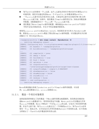 构建Profile

    ƒ   每个profile必须要有一个id元素。这个id元素包含的名字将在命令行调用profile
        时被用到。我们可以通过传给Maven一个-P<profile_id>参数来调用profile。
    „   一个profile元素可以包含很多其它元素，只要这些元素可以出现在POM XML文档
        的project元素下面。本例中，我们覆盖了Compiler插件的行为，因此必须覆盖插
        件配置，该配置通常位于一个build和一个plugins元素下面。
    …   我们覆盖了Maven Compiler插件的配置。确保通过production profile产生的字
        节码不会包含调试信息，并且字节码会被编译器优化。

    要使用production profile来运行mvn install，你需要在命令行传入-Pproduction参
    数。要验证production profile覆盖了默认的Compiler插件配置，可以像这样以开启调
    试输出(-X) 的方式运行Maven。

    ~/examples/profile $ mvn clean install -Pproduction -X
    ... (omitting debugging output) ...
    [DEBUG] Configuring mojo 'o.a.m.plugins:maven-compiler-plugin:2.0.2:testCompile'
    [DEBUG]   (f) basedir = ~examplesprofile
    [DEBUG]   (f) buildDirectory = ~examplesprofiletarget
    ...
    [DEBUG]   (f) compilerId = javac
    [DEBUG]   (f) debug = false
    [DEBUG]   (f) failOnError = true
    [DEBUG]   (f) fork = false
    [DEBUG]   (f) optimize = true
    [DEBUG]   (f) outputDirectory = 
              ~svnwsonatypeexamplesprofiletargettest-classes
    [DEBUG]   (f) outputFileName = simple-1.0-SNAPSHOT
    [DEBUG]   (f) showDeprecation = false
    [DEBUG]   (f) showWarnings = false
    [DEBUG]   (f) staleMillis = 0
    [DEBUG]   (f) verbose = false
    [DEBUG] -- end configuration --
    ... (omitting debugging output) ...


    Maven的调试输出体现了production profile下Compiler插件的配置。可以看
    到，debug被设置成false，optimize设置成true。

11.2.1. 覆盖一个项目对象模型
    虽然前面的样例展示了如何覆盖一个Maven插件的默认配置属性，你仍然没有确切知
    道Maven profile能覆盖什么。简单的回答这个问题，Maven profile可以覆盖几乎所
    有pom.xml中的配置。Maven POM包含一个名为profiles的元素，它包含了项目的替代配
    置，在这个元素下面，每个profile元素定义了一个单独的profile。每个profile必须
    要有一个id，除此之外，它可以包含几乎所有你能在project下看到的元素。以下的XML
    文档展示了一个profile允许覆盖的所有的元素。

                                                                        207
 