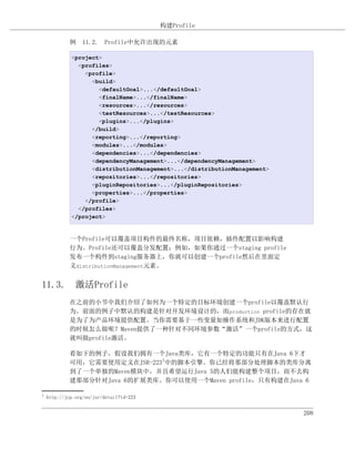 构建Profile

             例 11.2. Profile中允许出现的元素

             <project>
               <profiles>
                 <profile>
                   <build>
                     <defaultGoal>...</defaultGoal>
                     <finalName>...</finalName>
                     <resources>...</resources>
                     <testResources>...</testResources>
                     <plugins>...</plugins>
                   </build>
                   <reporting>...</reporting>
                   <modules>...</modules>
                   <dependencies>...</dependencies>
                   <dependencyManagement>...</dependencyManagement>
                   <distributionManagement>...</distributionManagement>
                   <repositories>...</repositories>
                   <pluginRepositories>...</pluginRepositories>
                   <properties>...</properties>
                 </profile>
               </profiles>
             </project>


             一个Profile可以覆盖项目构件的最终名称，项目依赖，插件配置以影响构建
             行为。Profile还可以覆盖分发配置；例如，如果你通过一个staging profile
             发布一个构件到staging服务器上，你就可以创建一个profile然后在里面定
             义distributionManagement元素。


11.3. 激活Profile
             在之前的小节中我们介绍了如何为一个特定的目标环境创建一个profile以覆盖默认行
             为。前面的例子中默认的构建是针对开发环境设计的，而production profile的存在就
             是为了为产品环境提供配置。当你需要基于一些变量如操作系统和JDK版本来进行配置
             的时候怎么做呢？Maven提供了一种针对不同环境参数“激活”一个profile的方式，这
             就叫做profile激活。

             看如下的例子，假设我们拥有一个Java类库，它有一个特定的功能只有在Java 6下才
             可用，它需要使用定义在JSR-2231中的脚本引擎。你已经将那部分处理脚本的类库分离
             到了一个单独的Maven模块中，并且希望运行Java 5的人们能构建整个项目，而不去构
             建那部分针对Java 6的扩展类库。你可以使用一个Maven profile，只有构建在Java 6

1
    http://jcp.org/en/jsr/detail?id=223


                                                                          208
 