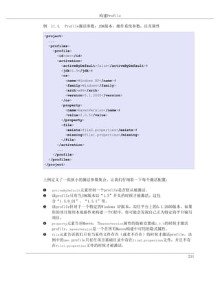 构建Profile

例 11.4. Profile激活参数：JDK版本，操作系统参数，以及属性

<project>
  ...
  <profiles>
    <profile>
      <id>dev</id>
      <activation>
        <activeByDefault>false</activeByDefault>#
        <jdk>1.5</jdk>#
        <os>
           <name>Windows XP</name>#
           <family>Windows</family>
           <arch>x86</arch>
           <version>5.1.2600</version>
        </os>
        <property>
           <name>mavenVersion</name>#
           <value>2.0.5</value>
        </property>
        <file>
           <exists>file2.properties</exists>#
           <missing>file1.properties</missing>
        </file>
      </activation>
      ...
    </profile>
  </profiles>
</project>



上例定义了一组狭小的激活参数集合。让我们仔细看一下每个激活配置：

‚   activeByDefault元素控制一个profile是否默认被激活。
ƒ   该profile只有当JDK版本以“1.5”开头的时候才被激活。这包
    含“1.5.0_01”，“1.5.1”等。
„   该profile针对于一个特定的Windowx XP版本，32位平台上的5.1.2600版本。如果
    你的项目使用本地插件来构建一个C程序，你可能会发现自己正为特定的平台编写
    项目。
…   property元素告诉Maven，当mavenVersion属性的值被设置成2.0.5的时候才激活
    profile。mavenVersion是一个在所有Maven构建中可用的隐式属性。
†   file元素告诉我们只有当某些文件存在（或者不存在）的时候才激活profile。该
    例中的dev profile只有在项目基础目录中存在file2.properties文件，并且不存
    在file1.properties文件的时候才被激活。

                                                    211
 