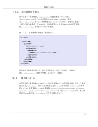 构建Profile

11.3.2. 通过属性缺失激活

    你可以基于一个属性如environment.type的值来激活一个profile。
    当environment.type等于dev的时候激活development profile，或者
    当environment.type等于prod的时候激活production profile。你也可以通过一
    个属性的缺失来激活一个profile。下面的配置中，只有在Maven运行过程中属
    性environment.type不存在profile才被激活。


    例 11.5. 在属性缺失的情况下激活Profile

     <project>
       ...
       <profiles>
         <profile>
           <id>development</id>
           <activation>
             <property>
                <name>!environment.type</name>
             </property>
           </activation>
         </profile>
       </profiles>
     </project>



    注意属性名称前面的惊叹号。惊叹号通常表示“否定”的意思。当没有设
    置${environment.type}属性的时候，这个profile被激活。


11.4. 外部Profile
    如果你开始大量使用Maven profile，你会希望将profile从POM中分离，使用一个单独
    的文件如profiles.xml。你可以混合使用定义在pom.xml中和外部profiles.xml文件中
    的profile。只需要将profiles元素放到/usr/local/hudson/hudson-home/jobs/maven-
    guide-zh-to-production/workspace/content-zh目录下的profiles.xml文件中，然后照
    常运行Maven就可以。profiles.xml文件的大概内容如下：




                                                                    212
 