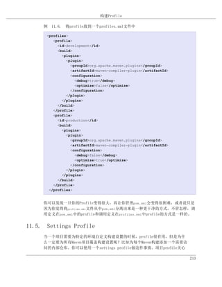 构建Profile

     例 11.6. 将profile放到一个profiles.xml文件中

      <profiles>
         <profile>
           <id>development</id>
           <build>
             <plugins>
               <plugin>
                 <groupId>org.apache.maven.plugins</groupId>
                 <artifactId>maven-compiler-plugin</artifactId>
                 <configuration>
                   <debug>true</debug>
                   <optimize>false</optimize>
                 </configuration>
               </plugin>
             </plugins>
           </build>
         </profile>
         <profile>
           <id>production</id>
           <build>
             <plugins>
               <plugin>
                 <groupId>org.apache.maven.plugins</groupId>
                 <artifactId>maven-compiler-plugin</artifactId>
                 <configuration>
                   <debug>false</debug>
                   <optimize>true</optimize>
                 </configuration>
               </plugin>
             </plugins>
           </build>
         </profile>
       </profiles>


     你可以发现一旦你的Profile变得很大，再让你管理pom.xml会变得很困难，或者说只是
     因为你觉得将profiles.xml文件从中pom.xml分离出来是一种更干净的方式。不管怎样，调
     用定义在pom.xml中的profile和调用定义在profiles.xml中profile的方式是一样的。


11.5. Settings Profile
     当一个项目需要为特定的环境自定义构建设置的时候，profile很有用，但是为什
     么一定要为所有Maven项目覆盖构建设置呢？比如为每个Maven构建添加一个需要访
     问的内部仓库。你可以使用一个settings profile做这件事情。项目profile关心

                                                                  213
 