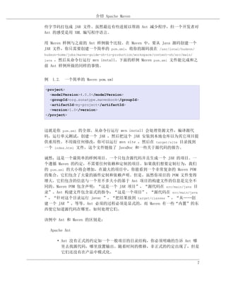 介绍 Apache Maven

些字节码打包成 JAR 文件。虽然最近有些进展以帮助 Ant 减少程序，但一个开发者对
Ant 的感受是用 XML 编写程序语言。

用 Maven 样例与之前的 Ant 样例做个比较。在 Maven 中，要从 Java 源码创建一个
JAR 文件，你只需要创建一个简单的 pom.xml，将你的源码放在 /usr/local/hudson/
hudson-home/jobs/maven-guide-zh-to-production/workspace/content-zh/src/main/
java，然后从命令行运行 mvn install。下面的样例 Maven pom.xml 文件能完成和之
前 Ant 样例所做的同样的事情。


例 1.2. 一个简单的 Maven pom.xml

<project>
  <modelVersion>4.0.0</modelVersion>
  <groupId>org.sonatype.mavenbook</groupId>
  <artifactId>my-project</artifactId>
  <version>1.0</version>
</project>



这就是你 pom.xml 的全部。从命令行运行 mvn install 会处理资源文件，编译源代
码，运行单元测试，创建一个 JAR ，然后把这个 JAR 安装到本地仓库以为其它项目提
供重用性。不用做任何修改，你可以运行 mvn site ，然后在 target/site 目录找到
一个 index.html 文件，这个文件链接了 JavaDoc 和一些关于源代码的报告。

诚然，这是一个最简单的样例项目。一个只包含源代码并且生成一个 JAR 的项目。一
个遵循 Maven 的约定，不需要任何依赖和定制的项目。如果我们想要定制行为，我们
的 pom.xml 的大小将会增加，在最大的项目中，你能看到一个非常复杂的 Maven POM
的集合，它们包含了大量的插件定制和依赖声明。但是，虽然你项目的 POM 文件变得
增大，它们包含的信息与一个差不多大小的基于 Ant 项目的构建文件的信息是完全不
同的。Maven POM 包含声明：“这是一个 JAR 项目”，“源代码在 src/main/java 目
录”。Ant 构建文件包含显式的指令：“这是一个项目”，“源代码在 src/main/java
”，“针对这个目录运行 javac ”，“把结果放到 target/classes ”，“从……创
建一个 JAR ”，等等。Ant 必须的过程必须是显式的，而 Maven 有一些“内置”的东
西使它知道源代码在哪里，如何处理它们。

该例中 Ant 和 Maven 的区别是：

   Apache Ant

       • Ant 没有正式的约定如一个一般项目的目录结构，你必须明确的告诉 Ant 哪
         里去找源代码，哪里放置输出。随着时间的推移，非正式的约定出现了，但是
         它们还没有在产品中模式化。

                                                                               7
 